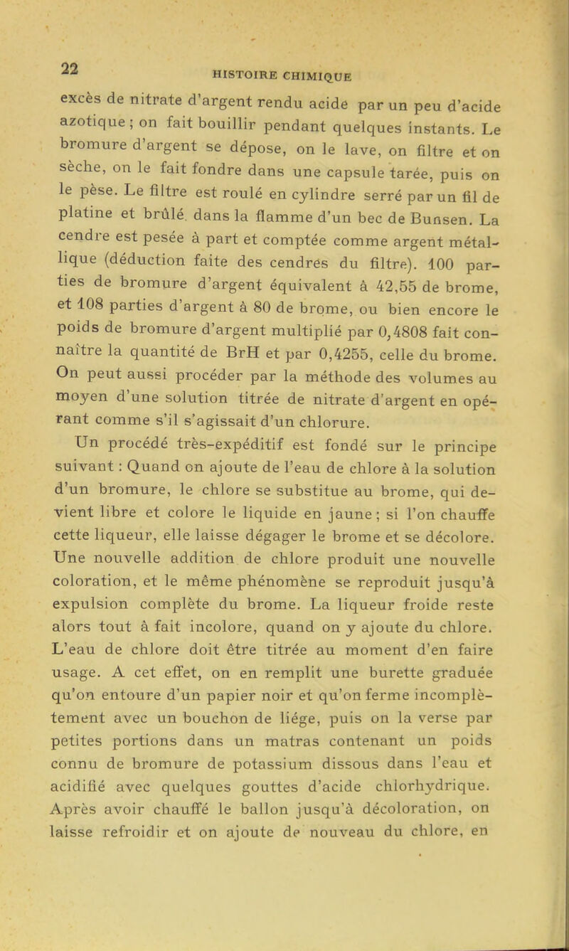 excès de nitrate d'argent rendu acide par un peu d'acide azotique ; on fait bouillir pendant quelques instants. Le bromure d'argent se dépose, on le lave, on filtre et on sèche, on le fait fondre dans une capsule tarée, puis on le pèse. Le filtre est roulé en cylindre serré par un fil de platine et brûlé, dans la flamme d'un bec de Bunsen. La cendre est pesée à part et comptée comme argent métal- lique (déduction faite des cendres du filtre). 100 par- ties de bromure d'argent équivalent à 42,55 de brome, et 108 parties d'argent à 80 de brome, ou bien encore le poids de bromure d'argent multiplié par 0,4808 fait con- naître la quantité de BrH et par 0,4255, celle du brome. On peut aussi procéder par la méthode des volumes au moyen d'une solution titrée de nitrate d'argent en opé- rant comme s'il s'agissait d'un chlorure. Un procédé très-expéditif est fondé sur le principe suivant : Quand on ajoute de l'eau de chlore à la solution d'un bromure, le chlore se substitue au brome, qui de- vient libre et colore le liquide en jaune; si l'on chauffe cette liqueur, elle laisse dégager le brome et se décolore. Une nouvelle addition de chlore produit une nouvelle coloration, et le même phénomène se reproduit jusqu'à expulsion complète du brome. La liqueur froide reste alors tout à fait incolore, quand on y ajoute du chlore. L'eau de chlore doit être titrée au moment d'en faire usage. A cet effet, on en remplit une burette graduée qu'on entoure d'un papier noir et qu'on ferme incomplè- tement avec un bouchon de liège, puis on la verse par petites portions dans un matras contenant un poids connu de bromure de potassium dissous dans l'eau et acidifié avec quelques gouttes d'acide chlorhydrique. Après avoir chauffé le ballon jusqu'à décoloration, on laisse refroidir et on ajoute de nouveau du chlore, en
