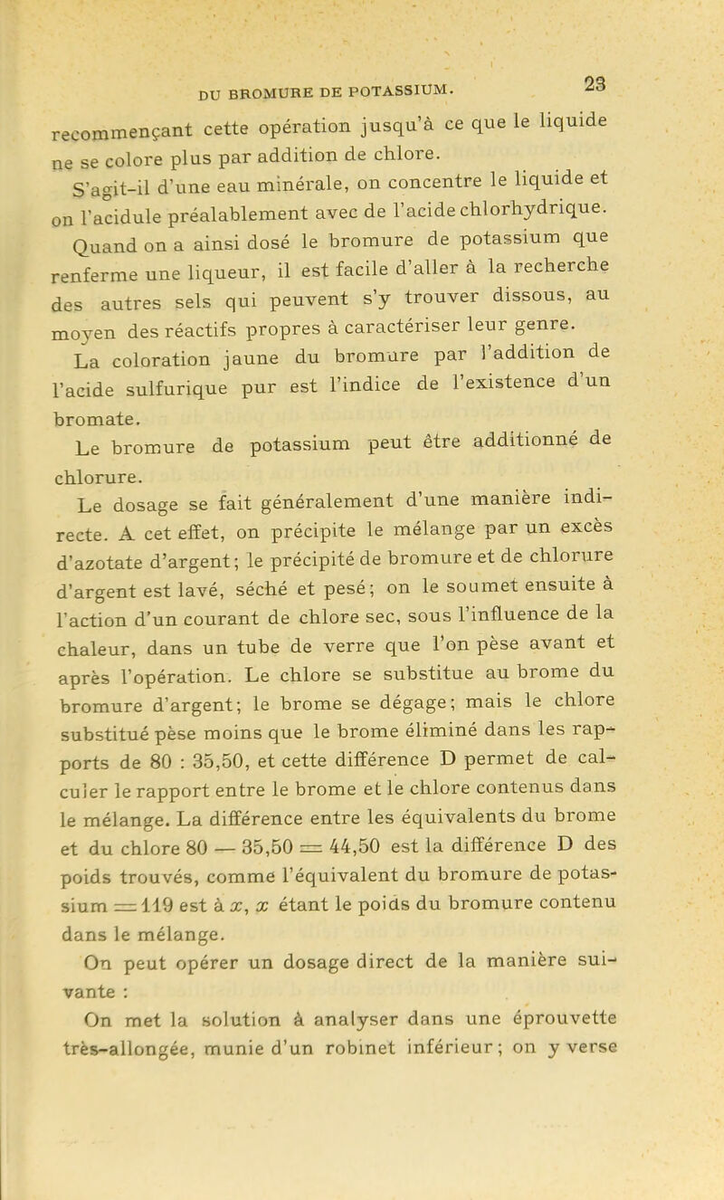 recommençant cette opération jusqu'à ce que le liquide ne se colore plus par addition de chlore. S'agit-il d'une eau minérale, on concentre le liquide et on l'acidulé préalablement avec de l'acide chlorhydrique. Quand on a ainsi dosé le bromure de potassium que renferme une liqueur, il est facile d'aller à la recherche des autres sels qui peuvent s'y trouver dissous, au moyen des réactifs propres à caractériser leur genre. La coloration jaune du bromure par l'addition de l'acide sulfurique pur est l'indice de l'existence d'un bromate. Le bromure de potassium peut être additionné de chlorure. Le dosage se fait généralement d'une manière indi- recte. A cet effet, on précipite le mélange par un excès d'azotate d'argent; le précipité de bromure et de chlorure d'argent est lavé, séché et pesé; on le soumet ensuite à Faction d'un courant de chlore sec, sous l'influence de la chaleur, dans un tube de verre que l'on pèse avant et après l'opération. Le chlore se substitue au brome du bromure d'argent; le brome se dégage; mais le chlore substitué pèse moins que le brome éliminé dans les rap- ports de 80 : 35,50, et cette différence D permet de cal- culer le rapport entre le brome et le chlore contenus dans le mélange. La différence entre les équivalents du brome et du chlore 80 — 35,50 = 44,50 est la différence D des poids trouvés, comme l'équivalent du bromure de potas- sium = 119 est kx,x étant le poids du bromure contenu dans le mélange. On peut opérer un dosage direct de la manière sui- vante : On met la solution à analyser dans une éprouvette très-allongée, munie d'un robmet inférieur; on y verse