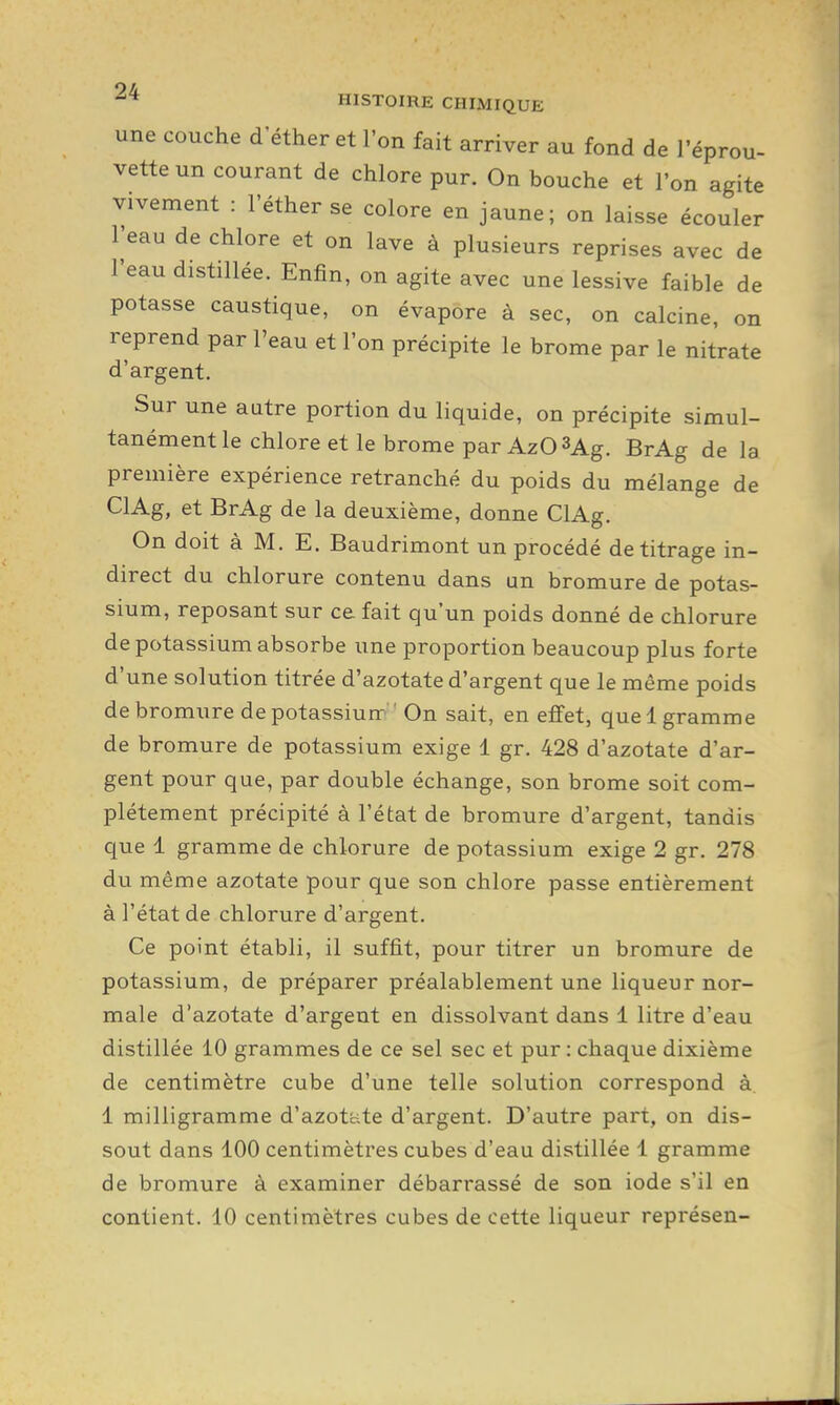 une couche d'éther et l'on fait arriver au fond de l'éprou- vette un courant de chlore pur. On bouche et l'on agite vivement : l'éther se colore en jaune; on laisse écouler l'eau de chlore et on lave à plusieurs reprises avec de l'eau distillée. Enfin, on agite avec une lessive faible de potasse caustique, on évapore à sec, on calcine, on reprend par l'eau et l'on précipite le brome par le nitrate d'argent. Sur une autre portion du liquide, on précipite simul- tanément le chlore et le brome par AzQSAg. BrAg de la première expérience retranché du poids du mélange de ClAg, et BrAg de la deuxième, donne ClAg. On doit à M. E. Baudrimont un procédé de titrage in- direct du chlorure contenu dans un bromure de potas- sium, reposant sur ce fait qu'un poids donné de chlorure de potassium absorbe une proportion beaucoup plus forte d'une solution titrée d'azotate d'argent que le même poids de bromure de potassiun-'On sait, en effet, quel gramme de bromure de potassium exige 1 gr. 428 d'azotate d'ar- gent pour que, par double échange, son brome soit com- plètement précipité à l'état de bromure d'argent, tandis que 1 gramme de chlorure de potassium exige 2 gr. 278 du même azotate pour que son chlore passe entièrement à l'état de chlorure d'argent. Ce point établi, il suffit, pour titrer un bromure de potassium, de préparer préalablement une liqueur nor- male d'azotate d'argent en dissolvant dans 1 litre d'eau distillée 10 grammes de ce sel sec et pur : chaque dixième de centimètre cube d'une telle solution correspond à 1 milligramme d'azotéite d'argent. D'autre part, on dis- sout dans 100 centimètres cubes d'eau distillée 1 gramme de bromure à examiner débarrassé de son iode s'il en contient. 10 centimètres cubes de cette liqueur représen-