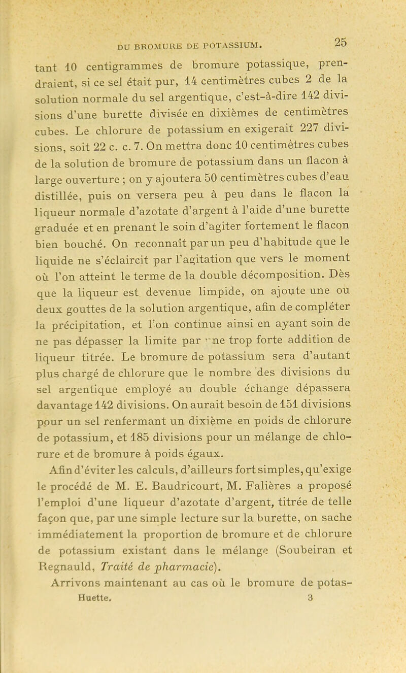 tant 10 centigrammes de bromure potassique, pren- draient, si ce seJ était pur, 14 centimètres cubes 2 de la solution normale du sel argentique, c'est-à-dire 142 divi- sions d'une burette divisée en dixièmes de centimètres cubes. Le chlorure de potassium en exigerait 227 divi- sions, soit 22 c. c. 7. On mettra donc 10 centimètres cubes de la solution de bromure de potassium dans un flacon à large ouverture ; on y ajoutera 50 centimètres cubes d'eau distillée, puis on versera peu à peu dans le flacon la liqueur normale d'azotate d'argent à l'aide d'une burette graduée et en prenant le soin d'agiter fortement le flacon bien bouché. On reconnaît par un peu d'habitude que le liquide ne s'éclaircit par l'agitation que vers le moment où l'on atteint le terme de la double décomposition. Dès que la liqueur est devenue limpide, on ajoute une ou deux gouttes de la solution argentique, afin de compléter la précipitation, et l'on continue ainsi en ayant soin de ne pas dépasser la limite par ^ne trop forte addition de liqueur titrée. Le bromure de potassium sera d'autant plus chargé de chlorure que le nombre des divisions du sel argentique employé au double échange dépassera davantage 142 divisions. On aurait besoin de 151 divisions pour un sel renfermant un dixième en poids de chlorure de potassium, et 185 divisions pour un mélange de chlo- rure et de bromure à poids égaux. Afin d'éviter les calculs, d'ailleurs fort simples, qu'exige le procédé de M. E. Baudricourt, M. Falières a proposé l'emploi d'une liqueur d'azotate d'argent, titrée de telle façon que, par une simple lecture sur la burette, on. sache immédiatement la proportion de bromure et de chlorure de potassium existant dans le mélange (Soubeiran et Regnauld, Traité de pharmacie). Arrivons maintenant au cas où le bromure de potas- Huette. 3