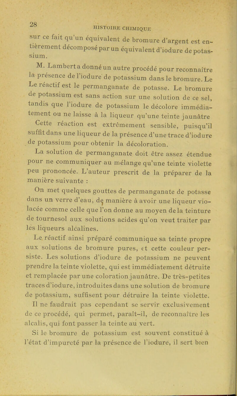 oc HISTOIRE CHIMIQUE sur ce fait qu'un équivalent de bromure d'argent est en- tièrement décomposé par un équivalent d'iodure dépotas- sium. M. Lambert a donné un autre procédé pour reconnaître la présence de l'iodure de potassium dans le bromure. Le Le réactif est le permanganate de potasse. Le bromure de potassium est sans action sur une solution de ce sel, tandis que l'iodure de potassium le décolore immédia- tement ou ne laisse à la liqueur qu'une teinte jaunâtre Cette réaction est extrêmement sensible, puisqu'il suffit dans une liqueur de la présence d'une trace d'iodure de potassium pour obtenir la décoloration. La solution de permanganate doit être assez étendue pour ne communiquer au mélange qu'une teinte violette peu prononcée. L'auteur prescrit de la préparer de la manière suivante : On met quelques gouttes de permanganate de potasse dans un verre d'eau, dç manière à avoir une liqueur vio- lacée comme celle que l'on donne au moyen delà teinture de tournesol aux solutions acides qu'on veut traiter par les liqueurs alcalines. Le réactif ainsi préparé communique sa teinte propre aux solutions de bromure pures, et cette couleur per- siste. Les solutions d'iodure de potassium ne peuvent prendre la teinte violette, qui est immédiatement détruite et remplacée par une coloration jaunâtre. De très-petites traces d'iodure, introduites dans une solution de bromure de potassium, suffisent pour détruire la teinte violette. Il ne faudrait pas cependant se servir exclusivement de ce procédé, qui permet, paraît-il, de reconnaître les alcalis, qui font passer la teinte au vert. Si le bromure de potassium est souvent constitué à l'état d'impureté par la présence de l'iodure, il sert bien