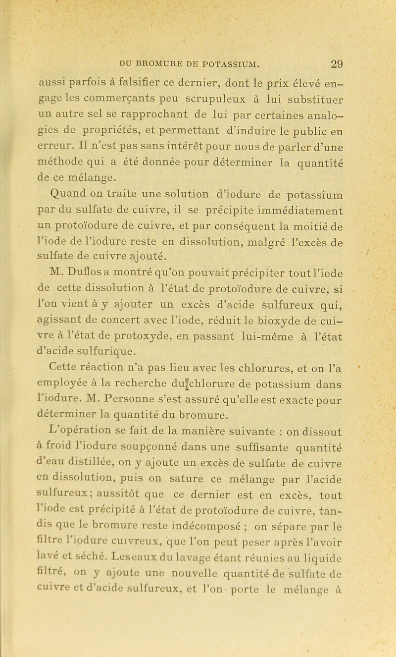 aussi parfois à falsifier ce dernier, dont le prix élevé en- gage les commerçants peu scrupuleux à lui substituer un autre sel se rapprochant de lui par certaines analo- gies de propriétés, et permettant d'induire le public en erreur. Il n'est pas sans intérêt pour nous de parler d'une méthode qui a été donnée pour déterminer la quantité de ce mélange. Quand on traite une solution d'iodure de potassium par du sulfate de cuivre, il se précipite immédiatement un protoïodure de cuivre, et par conséquent la moitié de l'iode de l'iodure reste en dissolution, malgré l'excès de sulfate de cuivre ajouté. M. Duflosa montré qu'on pouvait précipiter tout l'iode de cette dissolution à l'état de protoïodure de cuivre, si l'on vient à y ajouter un excès d'acide sulfureux qui, agissant de concert avec l'iode, réduit le bioxyde de cui- vre à l'état de protoxyde, en passant lui-même à l'état d'acide sulfurique. Cette réaction n'a pas lieu avec les chlorures, et on l'a employée à la recherche du^chlorure de potassium dans l'iodure. M. Personne s'est assuré qu'elle est exacte pour déterminer la quantité du bromure. L'opération se fait de la manière suivante : on dissout à froid l'iodure soupçonné dans une suffisante quantité d'eau distillée, on y ajoute un excès de sulfate de cuivre en dissolution, puis on sature ce mélange par l'acide sulfureux; aussitôt que ce dernier est en excès, tout l'iode est précipité à l'état de protoïodure de cuivre, tan- dis que le bromure reste indécomposé ; on sépare par le filtre l'iodure cuivreux, que l'on peut peser après l'avoir lavé et séché. Leseaux du lavage étant réunies au liquide filtré, on y ajoute une nouvelle quantité de sulfate de cuivre et d'acide sulfureux, et l'on porte le mélange à