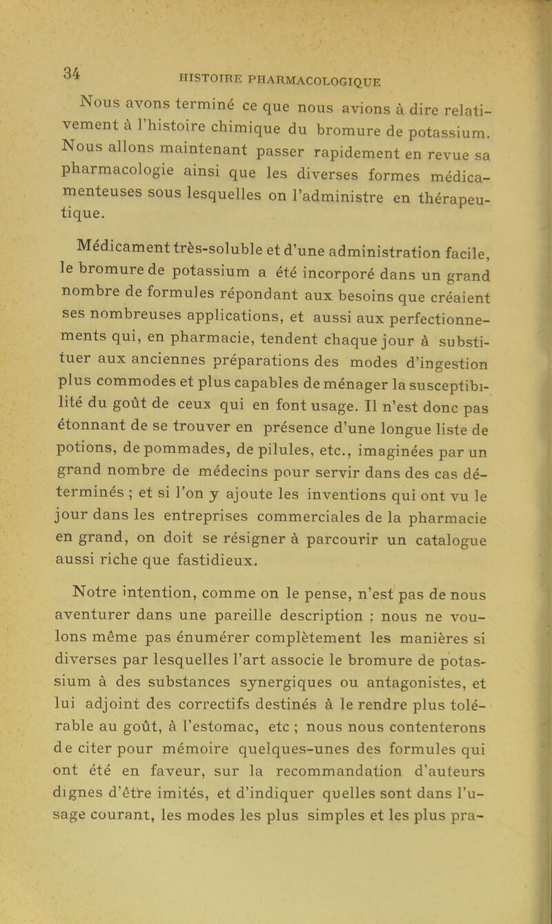 Nous avons terminé ce que nous avions à dire relati- vement à l'histoire chimique du bromure de potassium. Nous allons maintenant passer rapidement en revue sa pharmacologie ainsi que les diverses formes médica- menteuses sous lesquelles on l'administre en thérapeu- tique. Médicament très-soluble et d'une administration facile, le bromure de potassium a été incorporé dans un grand nombre de formules répondant aux besoins que créaient ses nombreuses applications, et aussi aux perfectionne- ments qui, en pharmacie, tendent chaque jour à substi- tuer aux anciennes préparations des modes d'ingestion plus commodes et plus capables de ménager la susceptibi- lité du goût de ceux qui en font usage. Il n'est donc pas étonnant de se trouver en présence d'une longue liste de potions, de pommades, de pilules, etc., imaginées par un grand nombre de médecins pour servir dans des cas dé- terminés ; et si l'on y ajoute les inventions qui ont vu le jour dans les entreprises commerciales de la pharmacie en grand, on doit se résigner à parcourir un catalogue aussi riche que fastidieux. Notre intention, comme on le pense, n'est pas de nous aventurer dans une pareille description : nous ne vou- lons même pas énumérer complètement les manières si diverses par lesquelles l'art associe le bromure de potas- sium à des substances synergiques ou antagonistes, et lui adjoint des correctifs destinés à le rendre plus tolé- rable au goût, à l'estomac, etc ; nous nous contenterons de citer pour mémoire quelques-unes des formules qui ont été en faveur, sur la recommandation d'auteurs dignes d'être imités, et d'indiquer quelles sont dans l'u- sage courant, les modes les plus simples et les plus pra-