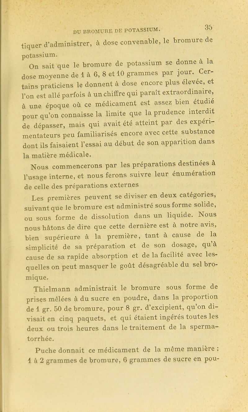 tiquer d'administrer, à dose convenable, le bromure de potassium. On sait que le bromxire de potassium se donne à la dose moyenne de 1 à 6, 8 et 10 grammes par jour. Cer- tains praticiens le donnent à dose encore plus élevée, et l'on est allé parfois à un chiffre qui paraît extraordmaire, à une époque où ce médicament est assez bien étudié pour qu'on connaisse la limite que la prudence interdit de dépasser, mais qui avait été atteint par des expéri- mentateurs peu familiarisés encore avec cette substance dont ils faisaient l'essai au début de son apparition dans la matière médicale. Nous commencerons par les préparations destinées à l'usage interne, et nous ferons suivre leur énumération de celle des préparations externes Les premières peuvent se diviser en deux catégories, suivant que le bromure est administré sous forme solide, ou sous forme de dissolution dans un liquide. Nous nous bâtons de dire que cette dernière est à notre avis, bien supérieure à la première, tant à cause de la simplicité de sa préparation et de son dosage, qu'à cause de sa rapide absorption et de la facilité avec les- quelles on peut masquer le goût désagréable du sel bro- mique. Thielmann administrait le bromure sous forme de prises mêlées à du sucre en poudre, dans la proportion de 1 gr. 50 de bromure, pour 8 gr. d'excipient, qu'on di- visait en cinq paquets, et qui étaient ingérés toutes les deux ou trois heures dans le traitement de la sperma- torrhée. Puche donnait ce médicament de la môme manière : 1 à 2 grammes de bromure, 6 grammes de sucre en pou-