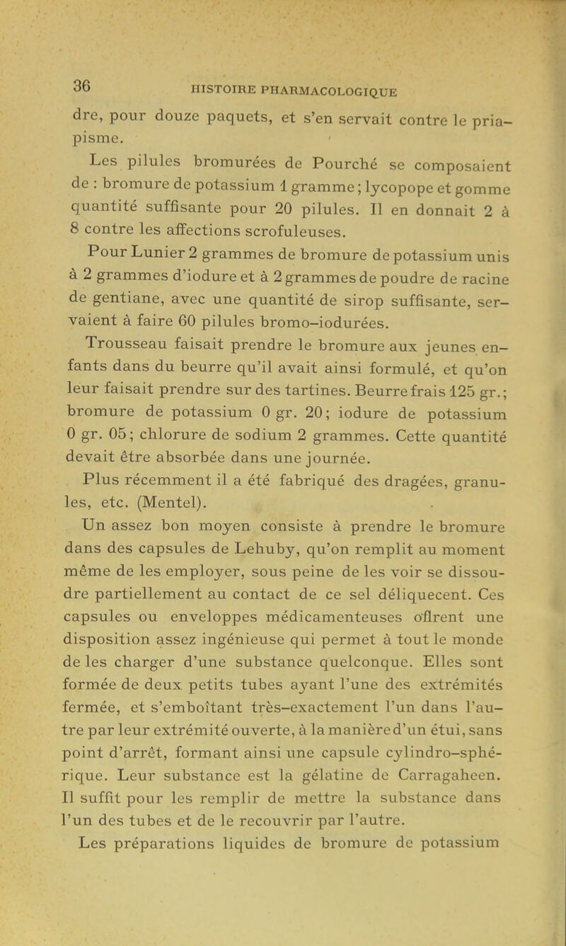 dre, pour douze paquets, et s'en servait contre le pria- pisme. Les pilules bromurées de Fourché se composaient de : bromure de potassium 1 gramme ; lycopope et gomme quantité suffisante pour 20 pilules. Il en donnait 2 à 8 contre les affections scrofuleuses. Pour Lunier 2 grammes de bromure de potassium unis à 2 grammes d'iodure et à 2 grammes de poudre de racine de gentiane, avec une quantité de sirop suffisante, ser- vaient à faire 60 pilules bromo-iodurées. Trousseau faisait prendre le bromure aux jeunes en- fants dans du beurre qu'il avait ainsi formulé, et qu'on leur faisait prendre sur des tartines. Beurre frais 125 gr. ; bromure de potassium 0 gr. 20; iodure de potassium 0 gr. 05 ; chlorure de sodium 2 grammes. Cette quantité devait être absorbée dans une journée. Plus récemment il a été fabriqué des dragées, granu- les, etc. (Mentel). Un assez bon moyen consiste à prendre le bromure dans des capsules de Lehuby, qu'on remplit au moment même de les employer, sous peine de les voir se dissou- dre partiellement au contact de ce sel déliquecent. Ces capsules ou enveloppes médicamenteuses o'flrent une disposition assez ingénieuse qui permet à tout le monde de les charger d'une substance quelconque. Elles sont formée de deux petits tubes ayant l'une des extrémités fermée, et s'emboîtant très-exactement l'un dans l'au- tre par leur extrémité ouverte, à la manière d'un étui, sans point d'arrêt, formant ainsi une capsule cylindro-sphé- rique. Leur substance est la gélatine de Carragaheen. Il suffit pour les remplir de mettre la substance dans l'un des tubes et de le recouvrir par l'autre. Les préparations liquides de bromure de potassium