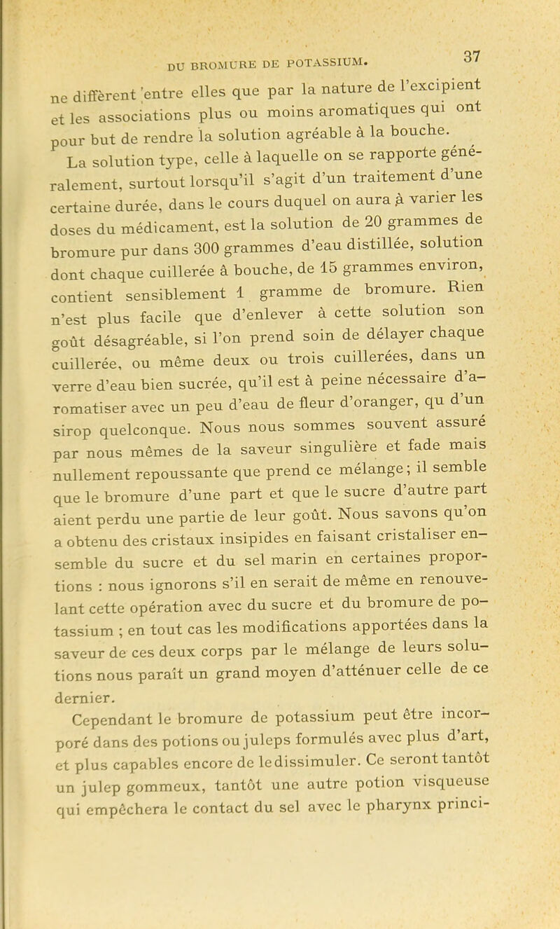 ne diffèrent entre elles que par la nature de l'excipient et les associations plus ou moins aromatiques qui ont pour but de rendre la solution agréable à la bouche. La solution type, celle à laquelle on se rapporte géné- ralement, surtout lorsqu'il s'agit d'un traitement d'une certaine durée, dans le cours duquel on aura ^ varier les doses du médicament, est la solution de 20 grammes de bromure pur dans 300 grammes d'eau distillée, solution dont chaque cuillerée â bouche, de 15 grammes environ, contient sensiblement 1 gramme de bromure. Rien n'est plus facile que d'enlever à cette solution son goût désagréable, si l'on prend soin de délayer chaque cuillerée, ou même deux ou trois cuillerées, dans un verre d'eau bien sucrée, qu'il est à peine nécessaire d'a- romatiser avec un peu d'eau de fleur d'oranger, qu d'un sirop quelconque. Nous nous sommes souvent assuré par nous mêmes de la saveur singulière et fade mais nullement repoussante que prend ce mélange; il semble que le bromure d'une part et que le sucre d'autre part aient perdu une partie de leur goût. Nous savons qu'on a obtenu des cristaux insipides en faisant cristaliser en- semble du sucre et du sel marin en certaines propor- tions : nous ignorons s'il en serait de même en renouve- lant cette opération avec du sucre et du bromure de po- tassium ; en tout cas les modifications apportées dans la saveur de ces deux corps par le mélange de leurs solu- tions nous paraît un grand moyen d'atténuer celle de ce dernier. Cependant le bromure de potassium peut être incor- poré dans des potions ou juleps formulés avec plus d'art, et plus capables encore de le dissimuler. Ce seront tantôt un julep gommeux, tantôt une autre potion visqueuse qui empêchera le contact du sel avec le pharynx princi-