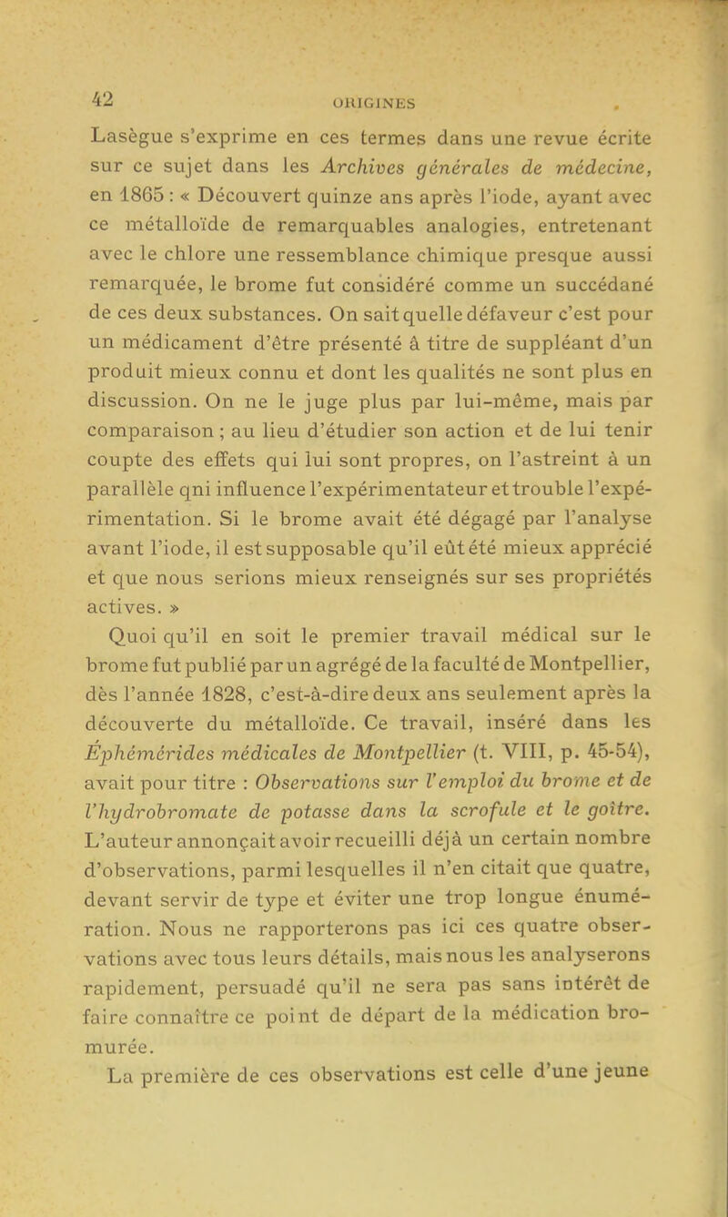 Lasègue s'exprime en ces termes dans une revue écrite sur ce sujet dans les Archives générales de médecine, en 1865 : « Découvert quinze ans après l'iode, ayant avec ce métalloïde de remarquables analogies, entretenant avec le chlore une ressemblance chimique presque aussi remarquée, le brome fut considéré comme un succédané de ces deux substances. On sait quelle défaveur c'est pour un médicament d'être présenté â titre de suppléant d'un produit mieux connu et dont les qualités ne sont plus en discussion. On ne le juge plus par lui-même, mais par comparaison ; au lieu d'étudier son action et de lui tenir coupte des effets qui lui sont propres, on l'astreint à un parallèle qni influence l'expérimentateur et trouble l'expé- rimentation. Si le brome avait été dégagé par l'analyse avant l'iode, il estsupposable qu'il eût été mieux apprécié et que nous serions mieux renseignés sur ses propriétés actives. » Quoi qu'il en soit le premier travail médical sur le brome fut publié par un agrégé de la faculté de Montpellier, dès l'année 1828, c'est-à-dire deux ans seulement après la découverte du métalloïde. Ce travail, inséré dans les Éphémérides médicales de Montpellier (t. VIII, p. 45-54), avait pour titre : Observations sur l'emploi du brome et de l'hydrobromate de potasse dans la scrofule et le goitre. L'auteur annonçait avoir recueilli déjà un certain nombre d'observations, parmi lesquelles il n'en citait que quatre, devant servir de type et éviter une trop longue énumé- ration. Nous ne rapporterons pas ici ces quatre obser- vations avec tous leurs détails, mais nous les analyserons rapidement, persuadé qu'il ne sera pas sans intérêt de faire connaître ce point de départ de la médication bro- murée. La première de ces observations est celle d'une jeune