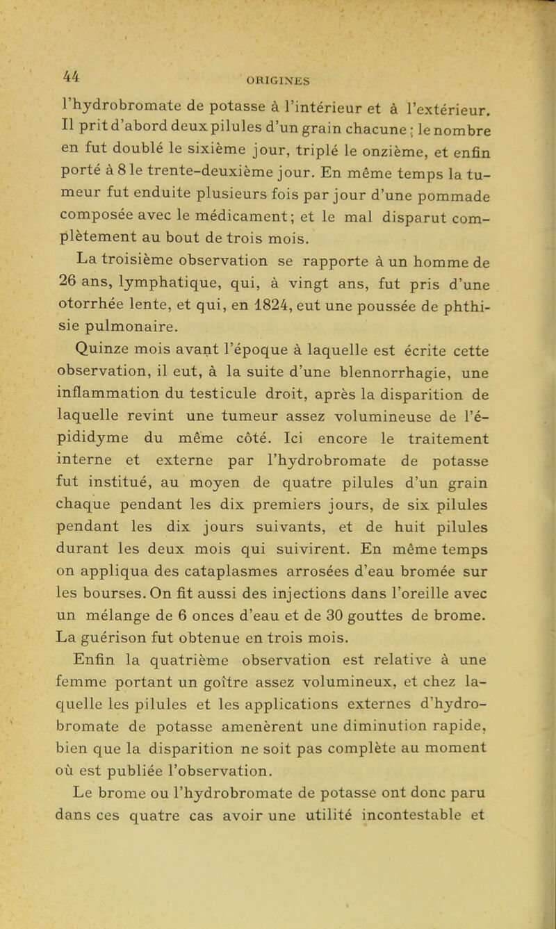 l'hydrobromate de potasse à l'intérieur et à l'extérieur. Il prit d'abord deuxpilules d'un grain chacune ; le nombre en fut doublé le sixième jour, triplé le onzième, et enfin porté à 8 le trente-deuxième jour. En même temps la tu- meur fut enduite plusieurs fois par jour d'une pommade composée avec le médicament; et le mal disparut com- plètement au bout de trois mois. La troisième observation se rapporte à un homme de 26 ans, lymphatique, qui, à vingt ans, fut pris d'une otorrhée lente, et qui, en 1824, eut une poussée de phthi- sie pulmonaire. Quinze mois avant l'époque à laquelle est écrite cette observation, il eut, à la suite d'une blennorrhagie, une inflammation du testicule droit, après la disparition de laquelle revint une tumeur assez volumineuse de l'é- pididyme du même côté. Ici encore le traitement interne et externe par l'hydrobromate de potasse fut institué, au moyen de quatre pilules d'un grain chaque pendant les dix premiers jours, de six pilules pendant les dix jours suivants, et de huit pilules durant les deux mois qui suivirent. En même temps on appliqua des cataplasmes arrosées d'eau bromée sur les bourses. On fit aussi des injections dans l'oreille avec un mélange de 6 onces d'eau et de 30 gouttes de brome. La guérison fut obtenue en trois mois. Enfin la quatrième observation est relative à une femme portant un goitre assez volumineux, et chez la- quelle les pilules et les applications externes d'hydro- bromate de potasse amenèrent une diminution rapide, bien que la disparition ne soit pas complète au moment où est publiée l'observation. Le brome ou l'hydrobromate de potasse ont donc paru dans ces quatre cas avoir une utilité incontestable et
