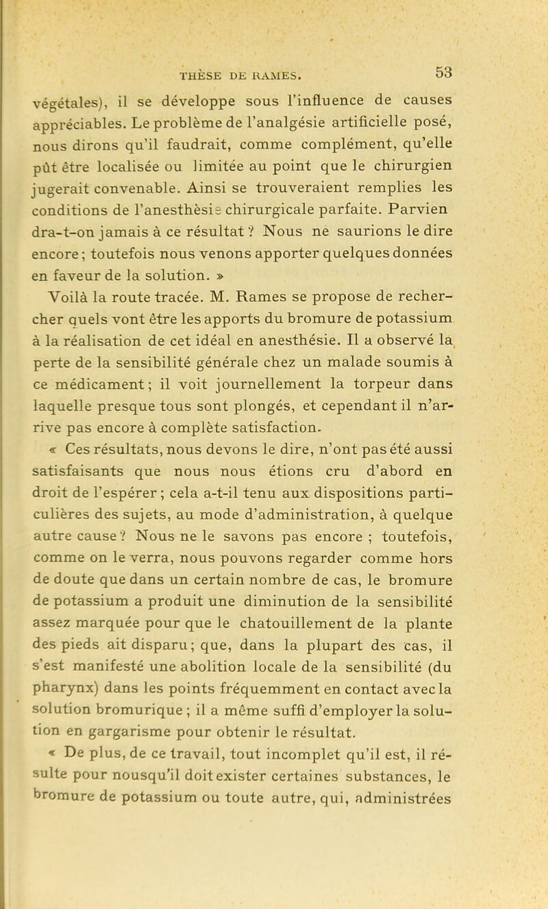 végétales), il se développe sous l'influence de causes appréciables. Le problème de l'analgésie artificielle posé, nous dirons qu'il faudrait, coname complément, qu'elle pût être localisée ou limitée au point que le chirurgien jugerait convenable. Ainsi se trouveraient remplies les conditions de l'anesthèsis chirurgicale parfaite. Parvien dra-t-on jamais à ce résultat ? Nous ne saurions le dire encore; toutefois nous venons apporter quelques données en faveur de la solution. » Voilà la route tracée. M. Rames se propose de recher- cher quels vont être les apports du bromure de potassium à la réalisation de cet idéal en anesthésie. Il a observé la, perte de la sensibilité générale chez un naalade soumis à ce médicament; il voit journellement la torpeur dans laquelle presque tous sont plongés, et cependant il n'ar- rive pas encore à complète satisfaction. « Ces résultats, nous devons le dire, n'ont pas été aussi satisfaisants que nous nous étions cru d'abord en droit de l'espérer; cela a-t-il tenu aux dispositions parti- culières des sujets, au mode d'administration, à quelque autre causeNous ne le savons pas encore; toutefois, comme on le verra, nous pouvons regarder comme hors de doute que dans un certain nombre de cas, le bromure de potassium a produit une diminution de la sensibilité assez marquée pour que le chatouillement de la plante des pieds ait disparu; que, dans la plupart des cas, il s'est manifesté une abolition locale de la sensibilité (du pharynx) dans les points fréquemment en contact avec la solution bromurique; il a même suffi d'employer la solu- tion en gargarisme pour obtenir le résultat. « De plus, de ce travail, tout incomplet qu'il est, il ré- sulte pour nousqu'il doit exister certaines substances, le bromure de potassium ou toute autre, qui, administrées