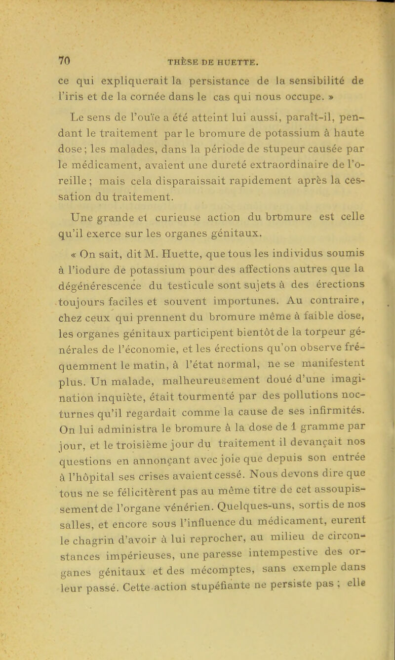 ce qui expliquerait la persistance de Ja sensibilité de l'iris et de la cornée dans le cas qui nous occupe. » Le sens de l'ouïe a été atteint lui aussi, paraît-il, pen- dant le traitement par le bromure de potassium à haute dose ; les malades, dans la période de stupeur causée par le médicament, avaient une dureté extraordinaire de l'o- reille ; mais cela disparaissait rapidement après la ces- sation du traitement. Une grande el curieuse action du bromure est celle qu'il exerce sur les organes génitaux. « On sait, dit M. Huette, que tous les individus soumis à l'iodure de potassium pour des affections autres que la dégénérescence du testicule sont sujets à des érections toujours faciles et souvent importunes. Au contraire, chez ceux qui prennent du bromure même à faible dose, les organes génitaux participent bientôt de la torpeur gé- nérales de l'économie, et les érections qu'on observe fré- quemment le matin, à l'état normal, ne se manifestent plus. Un malade, malheureuEement doué d'une imagi- nation inquiète, était tourmenté par des pollutions noc- turnes qu'il regardait comme la cause de ses infirmités. On lui administra le bromure à la dose de 1 gramme par jour, et le troisième jour du traitement il devançait nos questions en annonçant avec joie que depuis son entrée à l'hôpital ses crises avaient cessé. Nous devons dire que tous ne se félicitèrent pas au même titre de cet assoupis- sement de l'organe vénérien. Quelques-uns, sortis de nos salles, et encore sous l'influence du médicament, eurent le chagrin d'avoir à lui reprocher, au milieu de circon- stances impérieuses, une paresse intempestive des or- ganes génitaux et des mécomptes, sans exemple dans leur passé. Cette action stupéfiante no persiste pas ; elle