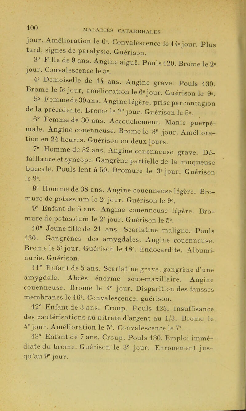 MAI-ADIKS CATAHMHAI.KS jour. Amélioration le 6«. Convalescence le 14ojour. Plus tard, signes de paralysie. Guérison. 3 Fille de 9 ans. Angine aiguë. Pouls d20. Brome le 2» jour. Convalescence le 5». 4 Demoiselle de 14 ans. Angine grave. Pouls 130. Brome le Séjour, amélioration le 6 jour. Guérison le 9°. 5° Femmede30ans. Angine légère, priseparcontagion de la précédente. Brome le 2° jour. Guérison le 5. 6 Femme de 30 ans. Accouchement. Manie puerpé- male. Angine couenneuse. Brome le 3 jour. Améliora- tion en 24 heures. Guérison en deux jours. 7 Homme de 32 ans. Angine couenneuse grave. Dé- faillance et syncope. Gangrène partielle de la muqueuse buccale. Pouls lent à 50. Bromure le 3''jour. Guérison le9«. 8 Homme de 38 ans. Angine couenneuse légère. Bro- mure de potassium le 2 jour. Guérison le 9^. 9 Enfant de 5 ans. Angine couenneuse légère. Bro- mure de potassium le 2''jour. Guérison le 5«. iO Jeune fille de 21 ans. Scarlatine maligne. Pouls 130. Gangrènes des amygdales. Angine couenneuse. Brome le Séjour. Guérison le 18°. Endocardite. Albumi- nurie. Guérison. H Enfant de 5 ans. Scarlatine grave, gangrène d'une amygdale. Abcès énorme sous-maxillaire. Angine couenneuse. Brome le 4« jour. Disparition des fausses membranes le iQ\ Convalescence, guérison. 12 Enfant de 3 ans. Croup. Pouls 125. Insuffisance des cautérisations au nitrate d'argent au 1/3. Brome le 4* jour. Amélioration le 5*. Convalescence le 7*. 13» Enfant de 7 ans. Croup. Pouls 130. Emploi immé- diate du brome. Guérison le 3* jour. Enrouement jus- qu'au 9' jour.