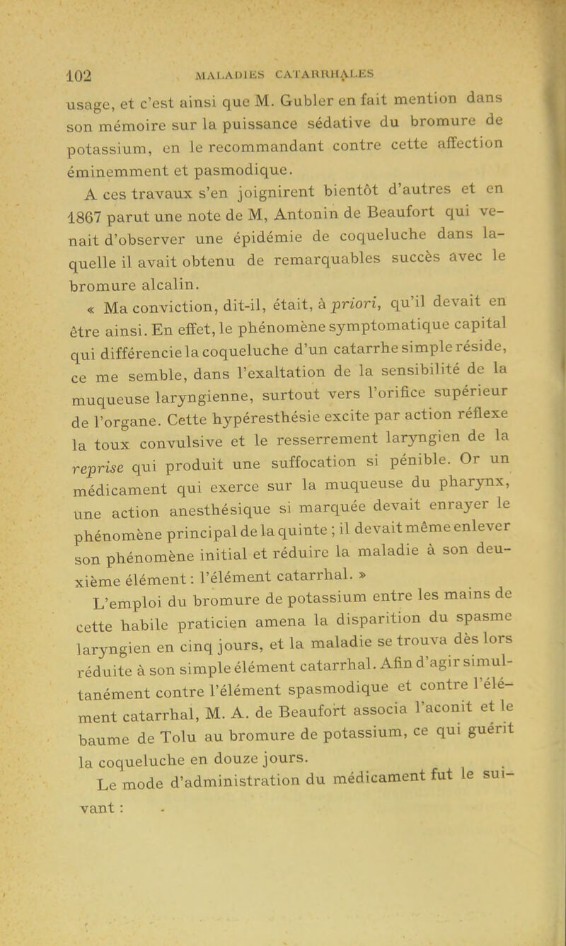 usage, et c'est ainsi que M. Gubler en fait mention dans son mémoire sur la puissance sédative du bromure de potassium, en le recommandant contre cette affection éminemment et pasmodique. A ces travaux s'en joignirent bientôt d'autres et en 1867 parut une note de M, Antonin de Beaufort qui ve- nait d'observer une épidémie de coqueluche dans la- quelle il avait obtenu de remarquables succès avec le bromure alcalin. « Ma conviction, dit-il, était, à priori, qu'il devait en être ainsi. En effet, le phénomène symptomatique capital qui différencie la coqueluche d'un catarrhe simple réside, ce me semble, dans l'exaltation de la sensibilité de la muqueuse laryngienne, surtout vers l'orifice supérieur de l'organe. Cette hypéresthésie excite par action réflexe la toux convulsive et le resserrement laryngien de la reprise qui produit une suffocation si pénible. Or un médicament qui exerce sur la muqueuse du pharynx, une action anesthésique si marquée devait enrayer le phénomène principal de la quinte ; il devait même enlever son phénomène initial et réduire la maladie à son deu- xième élément : l'élément catarrhal. » L'emploi du bromure de potassium entre les mains de cette habile praticien amena la disparition du spasme laryngien en cinq jours, et la maladie se trouva dès lors réduite à son simple élément catarrhal. Afin d'agir simul- tanément contre l'élément spasmodique et contre l'élé- ment catarrhal, M. A. de Beaufoil associa l'aconit et le baume de Tolu au bromure de potassium, ce qui guérit la coqueluche en douze jours. Le mode d'administration du médicament fut le sui- vant :