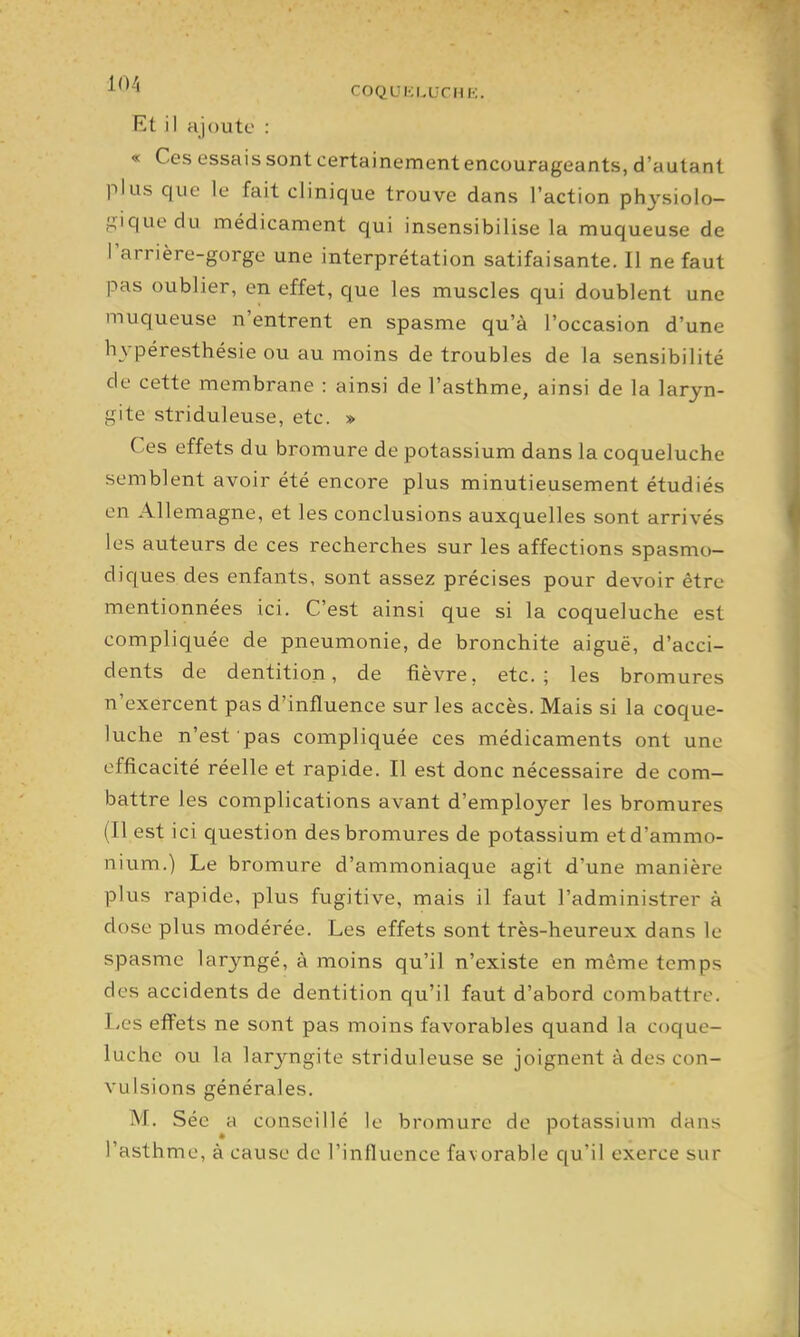 COQLUCLUCHK. Rt il ajoute : « Ces essais sont certainement encourageants, d'autant plus que le fait clinique trouve dans l'action physiolo- gique du médicament qui insensibilise la muqueuse de l'arrière-gorge une interprétation satifaisanté. Il ne faut pas oublier, en effet, que les muscles qui doublent une muqueuse n'entrent en spasme qu'à l'occasion d'une hypéresthésie ou au moins de troubles de la sensibilité de cette membrane : ainsi de l'asthme, ainsi de la laryn- gite striduleuse, etc. » Ces effets du bromure de potassium dans la coqueluche semblent avoir été encore plus minutieusement étudiés on Allemagne, et les conclusions auxquelles sont arrivés les auteurs de ces recherches sur les affections spasmo- diques des enfants, sont assez précises pour devoir être mentionnées ici. C'est ainsi que si la coqueluche est compliquée de pneumonie, de bronchite aiguë, d'acci- dents de dentition, de fièvre, etc.; les bromures n'exercent pas d'influence sur les accès. Mais si la coque- luche n'est pas compliquée ces médicaments ont une efficacité réelle et rapide. Il est donc nécessaire de com- battre les complications avant d'employer les bromures (Il est ici question des bromures de potassium et d'ammo- nium.) Le bromure d'ammoniaque agit d'une manière plus rapide, plus fugitive, mais il faut l'administrer à dose plus modérée. Les effets sont très-heureux dans le spasme laryngé, à moins qu'il n'existe en même temps des accidents de dentition qu'il faut d'abord combattre. Les effets ne sont pas moins favorables quand la coque- luche ou la larjrngite striduleuse se joignent à des con- vulsions générales. M. Séc a conseillé le bromure de potassium dans l'asthme, à cause de l'influence favorable qu'il exerce sur