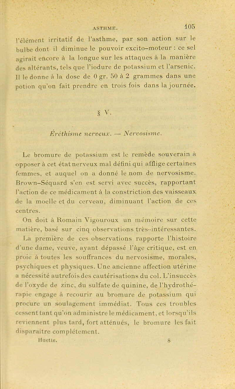 ASTHME. 105 rélémont irritatif de l'asthme, par son action sur le bulbe dont il diminue le pouvoir excito-moteur : ce sel agirait encore à la longue sur les attaques à la manière des altérants, tels que l'iodure de potassium et l'arsenic. Il le donne à la dose de 0 gr. 50 à 2 grammes dans une potion qu'on fait prendre en trois fois dans la journée. S V. Ercthisme nerveux. — Ncrvosisme. Le bromure de potassium est le remède souverain à opposer à cet état nerveux mal défini qui afflige certaines femmes, et auquel on a donné le nom de nervosisme. Brov^Ti-Séquard s'en est servi avec succès, rapportant l'action de ce médicament à la constriction des vaisseaux de la moelle et du cerveau, diminu.ant l'action de ces centres. On doit à Romain Vigouroux un mémoire sur cette matière, basé sur cinq observations très-intéressantes. La première de ces observations rapporte l'histoire d'une dame, veuve, a^'ant dépassé l'âge critique, est en proie à toutes les souffrances du nervosisme, morales, psychiques et physiques. Une ancienne affection utérine a nécessité autrefois des cautérisations du col. L'insuccès de l'oxyde de zinc, du sulfate de quinine, de l'hydrothé- rapie engage à recourir au bromure de potassium qui procure un soulagement immédiat. Tous ces troubles cessent tant qu'on administre le médicament, et lorsqu'ils reviennent plus tard, fort atténués, le bromure les fait disparaitre complètement.