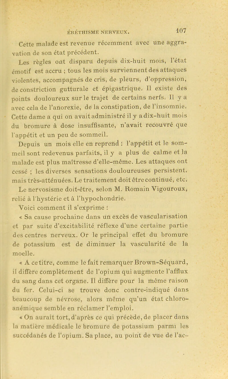 Cette malade est revenue récemment avec une aggra- vation de son état précédent. Les règles ont disparu depuis dix-huit mois, l'état émotif est accru ; tous les mois surviennent des attaques violentes, accompagnés de cris, de pleurs, d'oppression, de constriction gutturale et épigastrique. Il existe des points douloureux sur le trajet de certains nerfs. Il y a avec cela de l'anorexie, de la constipation, de l'insomnie. Cette dame a qui on avait administré il y a dix-huit mois du bromure à dose insuffisante, n'avait recouvré que l'appétit et un peu de sommeil. Depuis un mois elle en reprend : l'appétit et le som- meil sont redevenus parfaits, il y a plus de calme et la malade est plus maîtresse d'elle-même. Les attaques ont cessé ; les diverses sensations douloureuses persistent, mais très-atténuées. Le traitement doit être continué, etc. Le nervosisme doit-être, selon M. Romain Vigouroux, relié à l'hystérie et à l'hypochondrie. Voici comment il s'exprime : « Sa cause prochaine dans un excès de vascularisation et par suite d'excitabilité réflexe d'une certaine partie des centres nerveux. Or le principal effet du bromure de potassium est de diminuer la vascularité de la moelle. « A ce titre, comme le fait remarquer Brown-Séquard, il diffère complètement de l'opium qui augmente l'afflux du sang dans cet organe. Il diffère pour la même raison du fer. Celui-ci se trouve donc contre-indiqué dans beaucoup de névrose, alors même qu'un état chloro- anémique semble en réclamer l'emploi. « On aurait tort, d'après ce qui précède, de placer dans la matière médicale le bromure de potassium parmi les succédanés de l'opium. Sa place, au point de vue de l'ac-