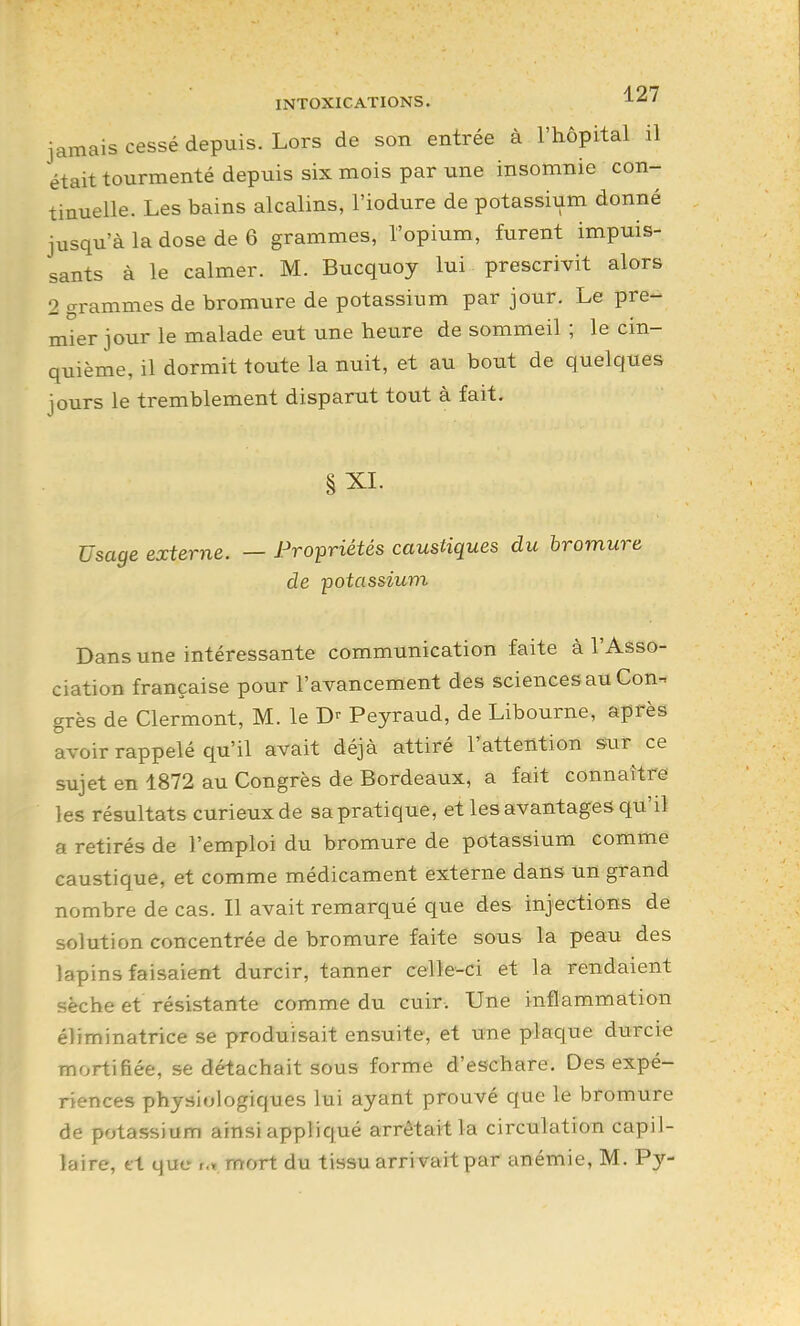 jamais cessé depuis. Lors de son entrée à l'hôpital il était tourmenté depuis six mois par une insomnie con- tinuelle. Les bains alcalins, l'iodure de potassium donné jusqu'à la dose de 6 grammes, l'opium, furent impuis- sants à le calmer. M. Bucquoy lui prescrivit alors 2 grammes de bromure de potassium par jour. Le pre- mier jour le malade eut une heure de sommeil ; le cin- quième, il dormit toute la nuit, et au bout de quelques jours le tremblement disparut tout à fait, §XL Usage externe. — Propriétés caustiques du bromure de potassium Dans une intéressante communication faite à l'Asso- ciation française pour l'avancement des sciences au Con-. grès de Clermont, M. le Peyraud, de Libourne, après avoir rappelé qu'il avait déjà attiré l'atteution sur ce sujet en 1872 au Congrès de Bordeaux, a fait connaître les résultats curieux de sa pratique, et les avantages qu'il a retirés de l'emploi du bromure de potassium comme caustique, et comme médicament externe dans un grand nombre de cas. Il avait remarqué que des injections de solution concentrée de bromure faite sous la peau des lapins faisaient durcir, tanner celle-ci et la rendaient sèche et résistante comme du cuir. Une inflammation éliminatrice se produisait ensuite, et une plaque durcie mortifiée, se détachait sous forme d'eschare. Des expé- riences physiologiques lui ayant prouvé que le bromure de potassium ainsi appliqué arrêtait la circulation capil- laire, tt que I., mort du tissu arrivait par anémie, M. Py-