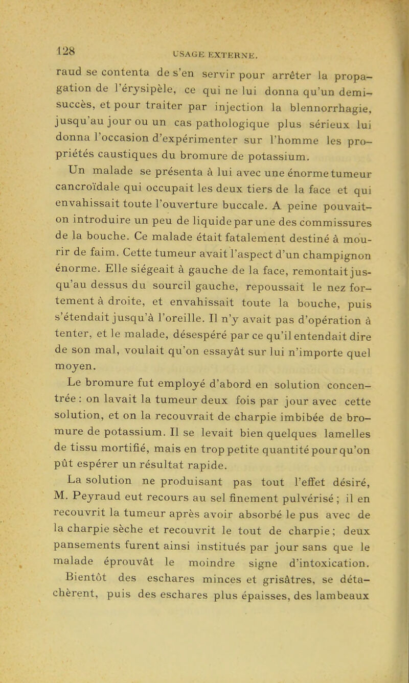 •^-^O USAGK ICXTERNli. raud se contenta de s'en servir pour arrêter la propa- gation de l'érysipèle, ce qui ne lui donna qu'un demi- succès, et pour traiter par injection la blennorrhagie, jusqu'au jour ou un cas pathologique plus sérieux lui donna l'occasion d'expérimenter sur l'homme les pro- priétés caustiques du bromure de potassium. Un malade se présenta à lui avec une énorme tumeur cancroïdale qui occupait les deux tiers de la face et qui envahissait toute l'ouverture buccale. A peine pouvait- on introduire un peu de liquide par une des commissures de la bouche. Ce malade était fatalement destiné à mou- rir de faim. Cette tumeur avait l'aspect d'un champignon énorme. Elle siégeait à gauche de la face, remontait jus- qu'au dessus du sourcil gauche, repoussait le nez for- tement à droite, et envahissait toute la bouche, puis s'étendait jusqu'à l'oreille. Il n'y avait pas d'opération à tenter, et le malade, désespéré parce qu'il entendait dire de son mal, voulait qu'on essayât sur lui n'importe quel moyen. Le bromure fut employé d'abord en solution concen- trée : on lavait la tumeur deux fois par jour avec cette solution, et on la recouvrait de charpie imbibée de bro- mure de potassium. Il se levait bien quelques lamelles de tissu mortifié, mais en trop petite quantité pour qu'on pût espérer un résultat rapide. La solution ne produisant pas tout l'efifet désiré, M. Peyraud eut recours au sel finement pulvérisé ; il en recouvrit la tumeur après avoir absorbé le pus avec de la charpie sèche et recouvrit le tout de charpie; deux pansements furent ainsi institués par jour sans que le malade éprouvât le moindre signe d'intoxication. Bientôt des eschares minces et grisâtres, se déta- chèrent, puis des eschares plus épaisses, des lambeaux