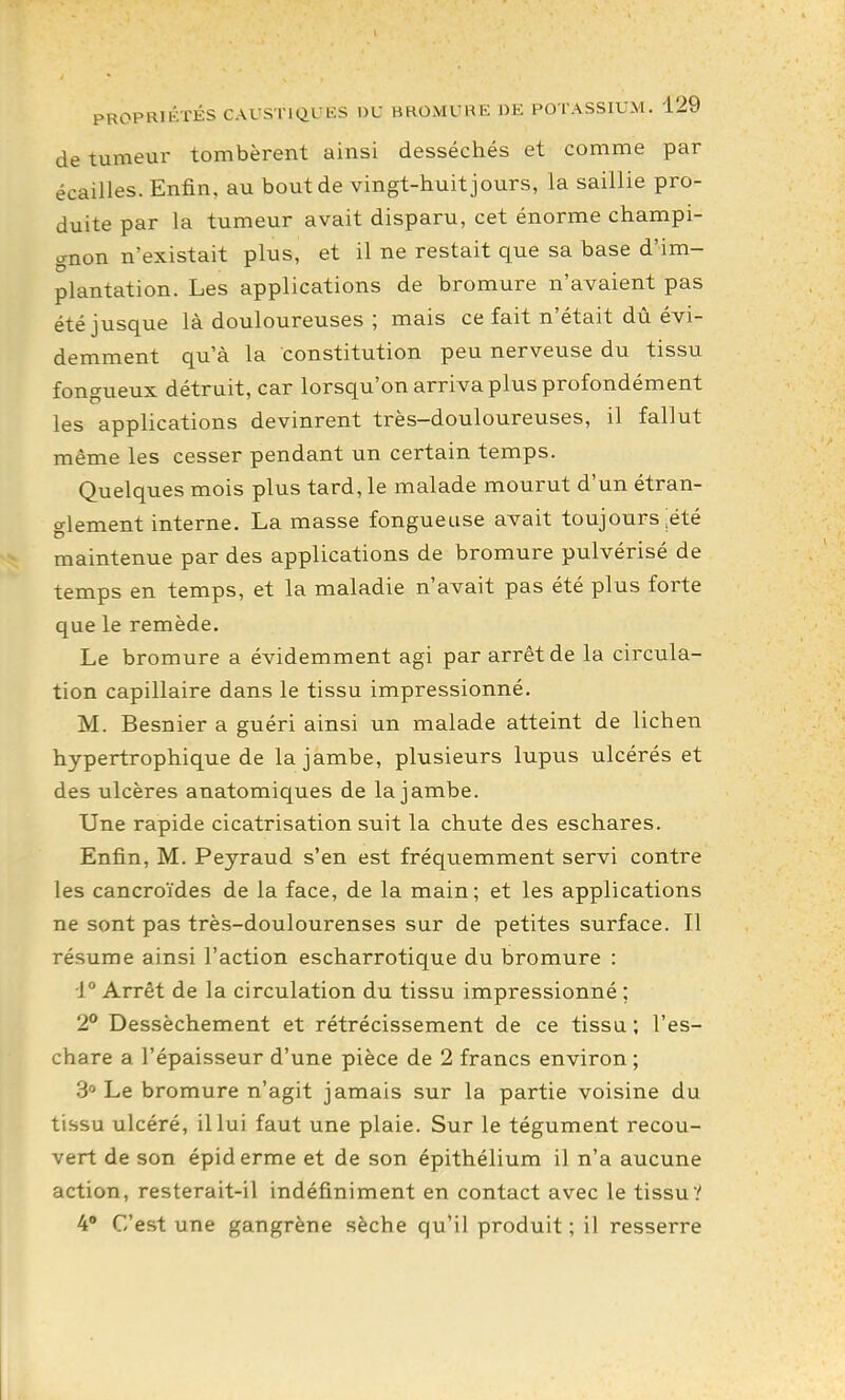 de tumeur tombèrent ainsi desséchés et comme par écailles. Enfin, au bout de vingt-huit jours, la saillie pro- duite par la tumeur avait disparu, cet énorme champi- gnon n'existait plus, et il ne restait que sa base d'im- plantation. Les applications de bromure n'avaient pas été jusque là douloureuses ; mais ce fait n'était dù évi- demment qu'à la constitution peu nerveuse du tissu fongueux détruit, car lorsqu'on arriva plus profondément les applications devinrent très-douloureuses, il fallut même les cesser pendant un certain temps. Quelques mois plus tard, le malade mourut d'un étran- glement interne. La masse fongueuse avait toujours ;été maintenue par des applications de bromure pulvérisé de temps en temps, et la maladie n'avait pas été plus forte que le remède. Le bromure a évidemment agi par arrêt de la circula- tion capillaire dans le tissu impressionné. M. Besnier a guéri ainsi un malade atteint de lichen hypertrophique de la jambe, plusieurs lupus ulcérés et des ulcères anatomiques de la jambe. Une rapide cicatrisation suit la chute des eschares. Enfin, M. Peyraud s'en est fréquemment servi contre les cancroïdes de la face, de la main; et les applications ne sont pas très-doulourenses sur de petites surface. Il résume ainsi l'action escharrotique du bromure : 1° Arrêt de la circulation du tissu impressionné ; 2° Dessèchement et rétrécissement de ce tissu; l'es- chare a l'épaisseur d'une pièce de 2 francs environ ; 3° Le bromure n'agit jamais sur la partie voisine du tissu ulcéré, il lui faut une plaie. Sur le tégument recou- vert de son épiderme et de son épithélium il n'a aucune action, resterait-il indéfiniment en contact avec le tissu? 4' C'est une gangrène sèche qu'il produit ; il resserre