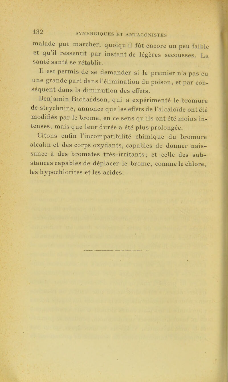 i-'^i^ SYNERGIQUES KT ANTAGONISTES malade put marcher, quoiqu'il fût encore un peu faible et qu'il ressentit par instant de légères secousses. La santé santé se rétablit. Il est permis de se demander si le premier n'a pas eu une grande part dans l'élimination du poison, et par con- séquent dans la diminution des effets. Benjamin Richardson, qui a expérimenté le bromure de strychnine, annonce que les effets de l'alcaloïde ont été modifiés par le brome, en ce sens qu'ils ont été moins in- tenses, mais que leur durée a été plus prolongée. Citons enfin l'incompatibilité chimique du bromure alcalin et des corps oxydants, capables de donner nais- sance à des bromates très-irritants; et celle des sub- stances capables de déplacer le brome, comme le chlore, les hypochlorites et les acides.