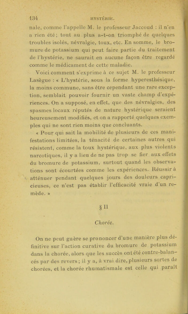 nale, comme l'appelle M. le professeur Jaccoud : il n'en a rien été; tout au plus a-t-on triomphé de quelques troubles isolés, névralgie, toux, etc. En somme, le bro- mure de potassium qui peut faire partie du traitement de l'hystérie, ne saurait en aucune façon être regardé comme le médicament de cette maladie. Voici comment s'exprime à ce sujet M. le professeur Lasègue : « L'hystérie, sous la forme hyperesthésique, la moins commune, sans être cependant une rare excep- tion, semblait pouvoir fournir un vaste champ d'expé- riences. On a supposé, en effet, que des névralgies, des spasmes locaux réputés de nature hystérique seraient heureusement modifiés, et on a rapporté quelques exem- ples qui ne sont rien moins que concluants. « Pour qui sait la mobilité de plusieurs de ces mani- festations limitées, la ténacité de certaines autres qui résistent, comme la toux hystérique, aux plus violents narcotiques, il y a lieu de ne pas trop se fier aux effets du bromure de potassium, surtout quand les observa- tions sont écourtées comme les expéi-iences. Réussira < atténuer pendant quelques jours des douleurs capri- cieuses, ce n'est pas établir l'efficacité vraie d'un re- mède. » §11 Chorée. On ne peut guère se prononcer d'une manière plus dé- finitive sur l'action curative du bromure de potassium dans la chorée, alors que les succès ont été contre-balan- cés par des revers ; il y a, à vrai dire, plusieurs sortes de chorées, et la chorée rhumatismale est celle qui paraît