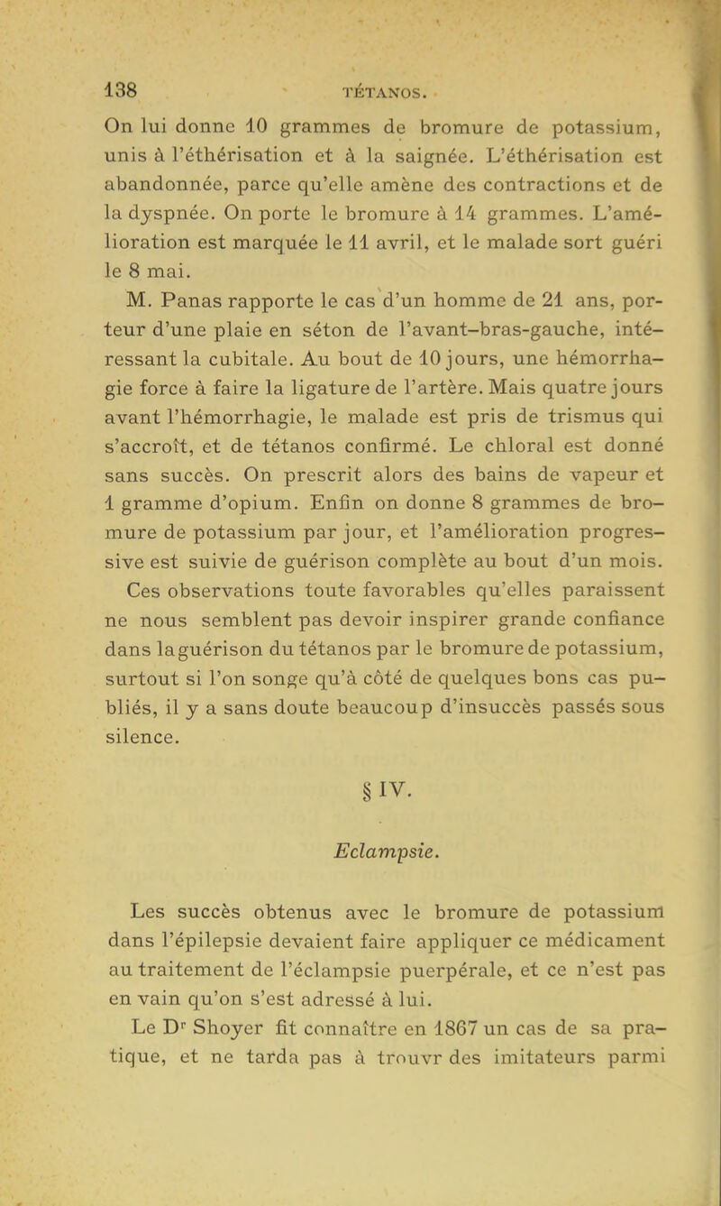 On lui donne 10 grammes de bromure de potassium, unis à l'éthérisation et à la saignée. L'éthérisation est abandonnée, parce qu'elle amène des contractions et de la dyspnée. On porte le bromure à 14 grammes. L'amé- lioration est marquée le 11 avril, et le malade sort guéri le 8 mai. M. Panas rapporte le cas d'un homme de 21 ans, por- teur d'une plaie en séton de l'avant-bras-gauche, inté- ressant la cubitale. Au bout de 10 jours, une hémorrha- gie force à faire la ligature de l'artère. Mais quatre jours avant l'hémorrhagie, le malade est pris de trismus qui s'accroît, et de tétanos confirmé. Le chloral est donné sans succès. On prescrit alors des bains de vapeur et 1 gramme d'opium. Enfin on donne 8 grammes de bro- mure de potassium par jour, et l'amélioration progres- sive est suivie de guérison complète au bout d'un mois. Ces observations toute favorables qu'elles paraissent ne nous semblent pas devoir inspirer grande confiance dans la guérison du tétanos par le bromure de potassium, surtout si l'on songe qu'à côté de quelques bons cas pu- bliés, il y a sans doute beaucoup d'insuccès passés sous silence. §IV. Eclampsie. Les succès obtenus avec le bromure de potassium dans l'épilepsie devaient faire appliquer ce médicament au traitement de l'éclampsie puerpérale, et ce n'est pas en vain qu'on s'est adressé à lui. Le D Shoyer fit connaître en 1867 un cas de sa pra- tique, et ne tarda pas à trouvr des imitateurs parmi