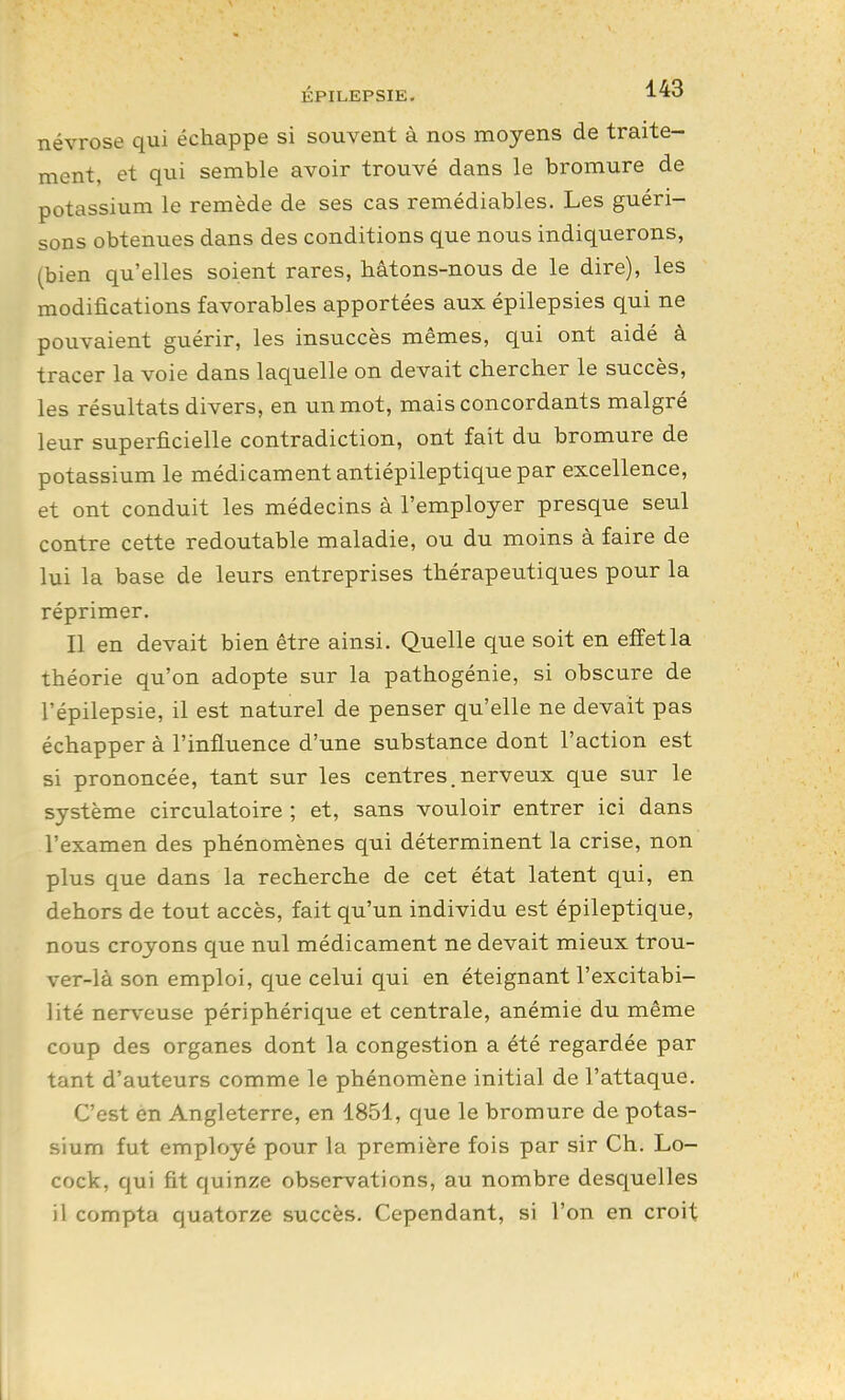 névrose qui échappe si souvent à nos moyens de traite- ment, et qui semble avoir trouvé dans le bromure de potassium le remède de ses cas remédiables. Les guéri- sons obtenues dans des conditions que nous indiquerons, (bien qu'elles soient rares, hâtons-nous de le dire), les modifications favorables apportées aux épilepsies qui ne pouvaient guérir, les insuccès mêmes, qui ont aidé à tracer la voie dans laquelle on devait chercher le succès, les résultats divers, en un mot, mais concordants malgré leur superficielle contradiction, ont fait du bromure de potassium le médicament antiépileptique par excellence, et ont conduit les médecins à l'employer presque seul contre cette redoutable maladie, ou du moins à faire de lui la base de leurs entreprises thérapeutiques pour la réprimer. Il en devait bien être ainsi. Quelle que soit en effet la théorie qu'on adopte sur la pathogénie, si obscure de l'épilepsie, il est naturel de penser qu'elle ne devait pas échapper à l'influence d'une substance dont l'action est si prononcée, tant sur les centres. nerveux que sur le système circulatoire ; et, sans vouloir entrer ici dans l'examen des phénomènes qui déterminent la crise, non plus que dans la recherche de cet état latent qui, en dehors de tout accès, fait qu'un individu est épileptique, nous croyons que nul médicament ne devait mieux trou- ver-là son emploi, que celui qui en éteignant l'excitabi- lité nerv^euse périphérique et centrale, anémie du même coup des organes dont la congestion a été regardée par tant d'auteurs comme le phénomène initial de l'attaque. C'est en Angleterre, en 1851, que le bromure de potas- sium fut employé pour la première fois par sir Ch. Lo- cock, qui fit quinze observations, au nombre desquelles il compta quatorze succès. Cependant, si l'on en croit