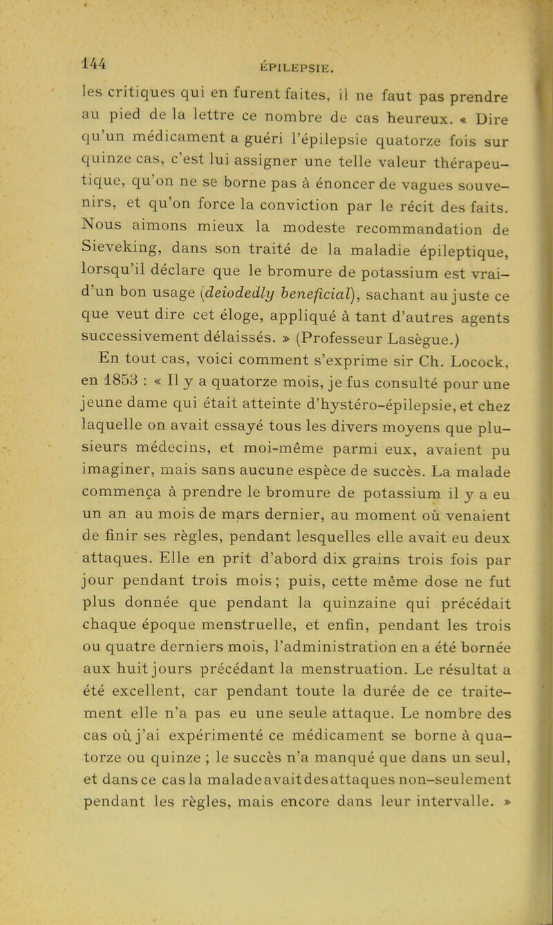 les critiques qui en furent faites, il ne faut pas prendre au pied de la lettre ce nombre de cas heureux. « Dire qu'un médicament a guéri l'épilepsie quatorze fois sur quinze cas, c'est lui assigner une telle valeur thérapeu- tique, qu'on ne se borne pas à énoncer de vagues souve- nirs, et qu'on force la conviction par le récit des faits. Nous aimons mieux la modeste recommandation de Sieveking, dans son traité de la maladie épileptique, lorsqu'il déclare que le bromure de potassium est vrai- d'un bon usage {deiodedly bénéficiai), sachant au juste ce que veut dire cet éloge, appliqué à tant d'autres agents successivement délaissés. » (Professeur Lasègue.) En tout cas, voici comment s'exprime sir Ch. Locock, en 1853 : « Il y a quatorze mois, je fus consulté pour une jeune dame qui était atteinte d'hystéro-épilepsie, et chez laquelle on avait essayé tous les divers moyens que plu- sieurs médecins, et moi-même parmi eux, avaient pu imaginer, mais sans aucune espèce de succès. La malade commença à prendre le bromure de potassium il y a eu un an au mois de mars dernier, au moment où venaient de finir ses règles, pendant lesquelles elle avait eu deux attaques. Elle en prit d'abord dix grains trois fois par jour pendant trois mois; puis, cette même dose ne fut plus donnée que pendant la quinzaine qui précédait chaque époque menstruelle, et enfin, pendant les trois ou quatre derniers mois, l'administration en a été bornée aux huit jours précédant la menstruation. Le résultat a été excellent, car pendant toute la durée de ce traite- ment elle n'a pas eu une seule attaque. Le nombre des cas où j'ai expérimenté ce médicament se borne à qua- torze ou quinze ; le succès n'a manqué que dans un seul, et dans ce cas la maladeavaitdesattaques non-seulement pendant les règles, mais encore dans leur intervalle. »