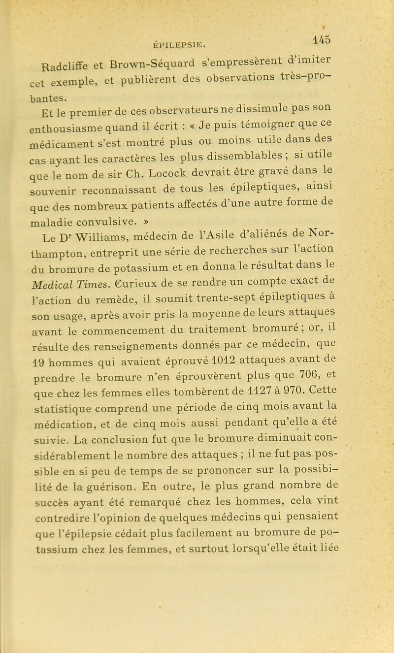 EPILEPSIE. ^^^ Radcliffe et Brown-Séquard s'empressèrent d'imiter cet exemple, et publièrent des observations très-pro- bantes. Et le premier de ces observateurs ne dissimule pas son enthousiasme quand il écrit : « Je puis témoigner que ce médicament s'est montré plus ou moins utile dans des cas ayant les caractères les plus dissemblables ; si utile que le nom de sir Ch. Locock devrait être gravé dans le souvenir reconnaissant de tous les épileptiques, ainsi que des nombreux patients affectés d'une autre forme de maladie convulsive. » Le D'Williams, médecin de l'Asile d'aliénés de Nor- thampton, entreprit une série de recherches sur l'action du bromure de potassium et en donna le résultat dans le Médical Times. Gurieux de se rendre un compte exact de l'action du remède, il soumit trente-sept épileptiques à son usage, après avoir pris la moyenne de leurs attaques avant le commencement du traitement bromuré ; or, il résulte des renseignements donnés par ce médecin, que 19 hommes qui avaient éprouvé 1012 attaques avant de prendre le bromure n'en éprouvèrent plus que 706, et que chez les femmes elles tombèrent de 1127 à 970. Cette statistique comprend une période de cinq mois avant la médication, et de cinq mois aussi pendant qu'elle a été suivie. La conclusion fut que le bromure diminuait con- sidérablement le nombre des attaques ; il ne fut pas pos- sible en si peu de temps de se prononcer sur la possibi- lité de la guérison. En outre, le plus grand nombre de succès ayant été remarqué chez les hommes, cela vint contredire l'opinion de quelques médecins qui pensaient que l'épilepsie cédait plus facilement au bromure de po- tassium chez les femmes, et surtout lorsqu'elle était liée