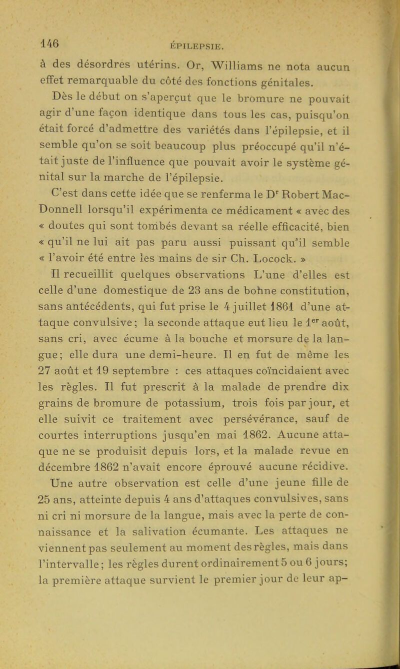 à des désordres utérins. Or, Williams ne nota aucun effet remarquable du côté des fonctions génitales. Dès le début on s'aperçut c|ue le bromure ne pouvait agir d'une façon identique dans tous les cas, puisqu'on était forcé d'admettre des variétés dans l'épilepsie, et il semble qu'on se soit beaucoup plus préoccupé qu'il n'é- tait juste de l'influence que pouvait avoir le système gé- nital sur la marche de l'épilepsie. C'est dans cette idée que se renferma le Robert Mac- Donnell lorsqu'il expérimenta ce médicament « avec des « doutes qui sont torribés devant sa réelle efficacité, bien « qu'il ne lui ait pas paru aussi puissant qu'il semble « l'avoir été entre les mains de sir Ch. Locock. » Il recueillit quelques observations L'une d'elles est celle d'une domestique de 23 ans de bohne constitution, sans antécédents, qui fut prise le 4 juillet 186i d'une at- taque convulsive ; la seconde attaque eut lieu le l^* août, sans cri, avec écume à la bouche et morsure de la lan- gue; elle dura une demi-heure. Il en fut de même les 27 août et 19 septembre : ces attaques coïncidaient avec les règles. Il fut prescrit à la malade de prendre dix grains de bromure de potassium, trois fois par jour, et elle suivit ce traitement avec persévérance, sauf de courtes interruptions jusqu'en mai 1862. Aucune atta- que ne se produisit depuis lors, et la malade revue en décembre 1862 n'avait encore éprouvé aucune récidive. Une autre observation est celle d'une jeune fille de 25 ans, atteinte depuis 4 ans d'attaques convulsives, sans ni cri ni morsure de la langue, mais avec la perte de con- naissance et la salivation écumante. Les attaques ne viennent pas seulement au moment des règles, mais dans l'intervalle ; les règles durent ordinairement 5 ou 6 jours; la première attaque survient le premier jour de leur ap-