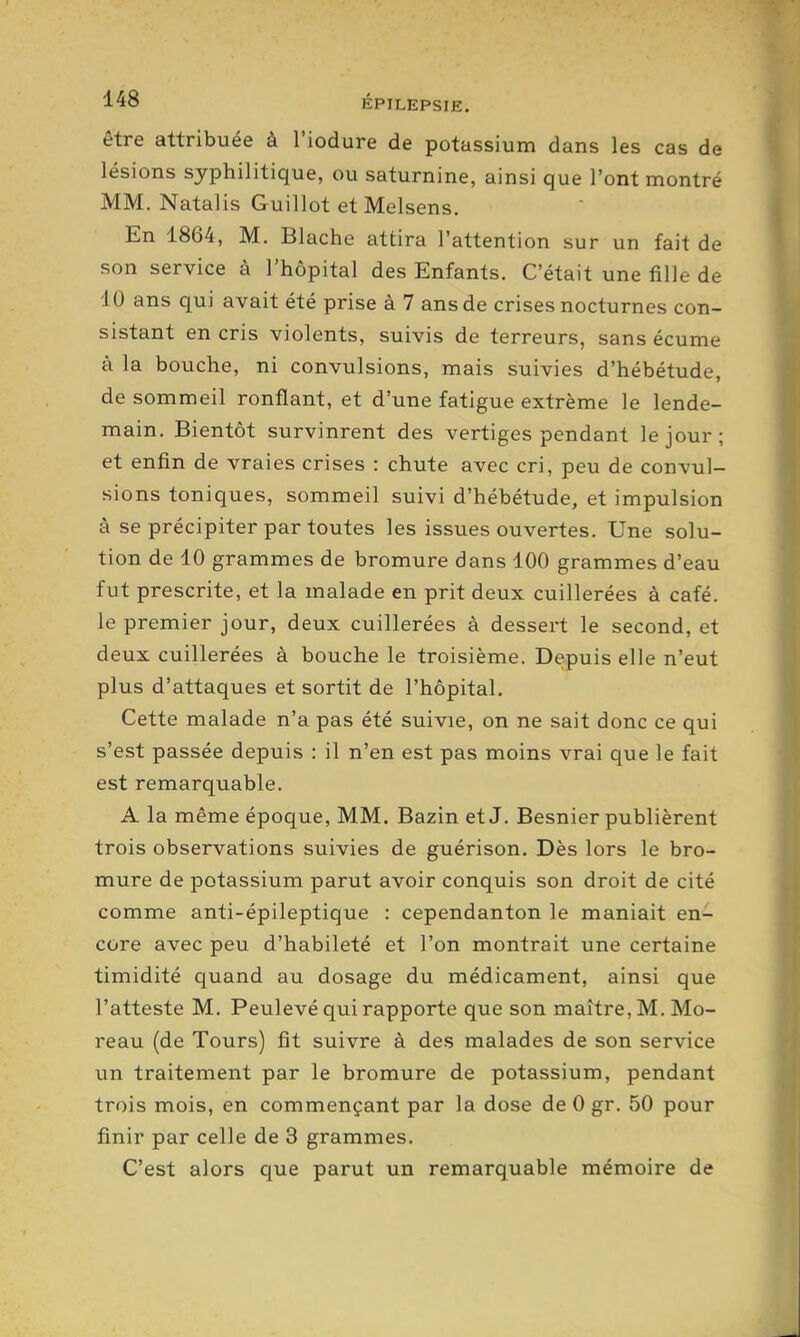 être attribuée à l'iodure de potassium dans les cas de lésions syphilitique, ou saturnine, ainsi que l'ont montré MM. Natalis Guillot et Melsens. En 1864, M. Blache attira l'attention sur un fait de son service à l'hôpital des Enfants. C'était une fille de 10 ans qui avait été prise à 7 ans de crises nocturnes con- sistant en cris violents, suivis de terreurs, sans écume à la bouche, ni convulsions, mais suivies d'hébétude, de sommeil ronflant, et d'une fatigue extrême le lende- main. Bientôt survinrent des vertiges pendant le jour; et enfin de vraies crises : chute avec cri, peu de convul- sions toniques, sommeil suivi d'hébétude, et impulsion à se précipiter par toutes les issues ouvertes. Une solu- tion de 10 grammes de bromure dans 100 grammes d'eau fut prescrite, et la malade en prit deux cuillerées à café, le premier jour, deux cuillerées à dessert le second, et deux cuillerées à bouche le troisième. Depuis elle n'eut plus d'attaques et sortit de l'hôpital. Cette malade n'a pas été suivie, on ne sait donc ce qui s'est passée depuis : il n'en est pas moins vrai que le fait est remarquable. A la même époque, MM. Bazin et J. Besnier publièrent trois observations suivies de guérison. Dès lors le bro- mure de potassium parut avoir conquis son droit de cité comme anti-épileptique : cependanton le maniait en^^ core avec peu d'habileté et l'on montrait une certaine timidité quand au dosage du médicament, ainsi que l'atteste M. Peulevé qui rapporte que son maître, M. Mo- reau (de Tours) fit suivre à des malades de son service un traitement par le bromure de potassium, pendant trois mois, en commençant par la dose de 0 gr. 50 pour finir par celle de 3 grammes. C'est alors que parut un remarquable mémoire de