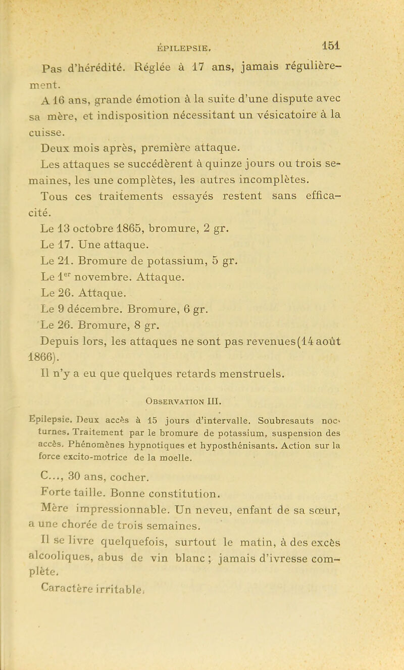 Pas d'hérédité. Réglée à 17 ans, jamais régulière- ment. A16 ans, grande émotion à la suite d'une dispute avec sa mère, et indisposition nécessitant un vésicatoire à la cuisse. Deux mois après, première attaque. Les attaques se succédèrent à quinze jours ou trois se- maines, les une complètes, les autres incomplètes. Tous ces traitements essayés restent sans effica- cité. Le 13 octobre 1865, bromure, 2 gr. Le 17. Une attaque. Le 21. Bromure de potassium, 5 gr. Le 1 novembre. Attaque. Le 26. Attaque. Le 9 décembre. Bromure, 6 gr. Le 26. Bromure, 8 gr. Depuis lors, les attaques ne sont pas revenues (14 août 1866). Il n'y a eu que quelques retards menstruels. Observation III. Epilepsie. Deux accès à 15 jours d'intervalle. Soubresauts noc- turnes. Traitement par le bromure de potassium, suspension des accès. Phénomènes hypnotiques et hyposthénisants. Action sur la force excito-motrice de la moelle. C..., 30 ans, cocher. Forte taille. Bonne constitution. Mère impressionnable. Un neveu, enfant de sa sœur, a une chorée de trois semaines. Il se livre quelquefois, surtout le matin, à des excès alcooliques, abus de vin blanc ; jamais d'ivresse com- plète. Caractère irritciblc;