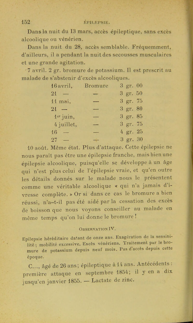 Dans la nuit du 13 mars, accès épileptique, sans excès alcoolique ou vénérien. Dans la nuit du 28, accès semblable. Fréquemment, d'ailleurs, il a pendant la nuit des secousses musculaires et une grande agitation. 7 avril. 2 gr. bromure de potassium. Il est prescrit au malade de s'abstenir d'excès alcooliques. 16avril, Bromure 3 gr. 00 21 — — 3 gr. 50 11 mai, — 3 gr. 75 21 — — 3 gr. 80 Icrjuin, — 3 gr. 85 4 juillet, — 3 gr. 75 16 — — 4 gr. 25 27 — ^- 3 gr. 30 10 août. Même état. Plus d'attaque. Cette épilepsie ne nous paraît pas être une épilepsie franche, mais bien une épilepsie alcoolique, puisqu'elle se développe à un âge qui n'est plus celui de l'épilepsie vraie, et qu'en outre les détails donnés sur le malade nous le présentent comme une véritable alcoolique « qui n'a jamais d'i- vresse complète. » Or si dans ce cas le bromure a bien réussi, n'a-t-il pas été aidé par la cessation des excès de boisson que nous voyons conseiller au malade en même temps qu'on lui donne le bromure ! Observation IV. Epilepsie héréditaire datant de onze ans. Exagération de la sensibi- lité ; mobilité excessive. Excès vénériens. Traitement par le bro- mure de potassium depuis neuf mois. Pas d'accès depuis cette époque. C..., âgé de 26 ans; épileptique àl4 ans. Antécédents : première attaque en septembre 1854; il y en a dix jusqu'en janvier 1855. — Lactate de zinc.