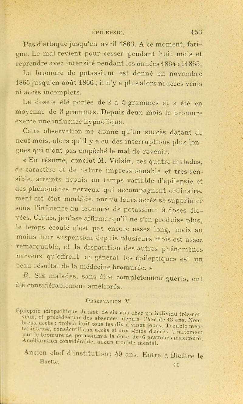 ÉPILEPSIK. Ib'S Pas d'attaque jusqu'en avril 1863. A ce moment, fati- gue. Le mal revient pour cesser pendant huit mois et reprendre avec intensité pendant les années 1864 et 1865. Le bromure de potassium est donné en novembre 1865 jusqu'en août 1866 ; il n'y a plus alors ni accès vrais ni accès incomplets. La dose a été portée de 2 à 5 grammes et a été en moyenne de 3 grammes. Depuis deux mois le bromure exerce une influence hypnotique. Cette observation ne donne qu'un succès datant de neuf mois, alors qu'il y a eu des interruptions plus lon- gues qui n'ont pas empêché le mal de revenir. « En résumé, conclut M. Voisin, ces quatre malades, de caractère et de nature impressionnable et très-sen- sible, atteints depuis un temps variable d'épilepsie et des phénomènes nerveux qui accompagnent ordinaire- ment cet état morbide, ont vu leurs accès se supprimer sous l'influence du bromure de potassium à doses éle- vées. Certes, je n'ose affirmer qu'il ne s'en produise plus, le temps écoulé n'est pas encore assez long, mais au moins leur suspension depuis plusieurs mois est assez remarquable, et la disparition des autres phénomènes ner\^eux qu'offrent en général les épileptiques est un beau résultat de la médecine bromurée. » B. Six malades, sans être complètement guéris, ont été considérablement améliorés. Obsebvation' V. Epilepsie idiopathique datant de six ans chez un individu três-ner- veux, et précédée par des absences depuis l'àpe de 13 ans. Nom- breux accès : trois à huit tous les dix à vingt jour.. Trouble men- tal intense, consécutif aux accès et aux séries d'accès. Traitement par e bromure de potassium- à la dose de 6 grammes maximum Amélioration considérable, aucun trouble mental. Ancien chef d'in.stitution ; 49 ans. Entre à Bicêtre le Huette.