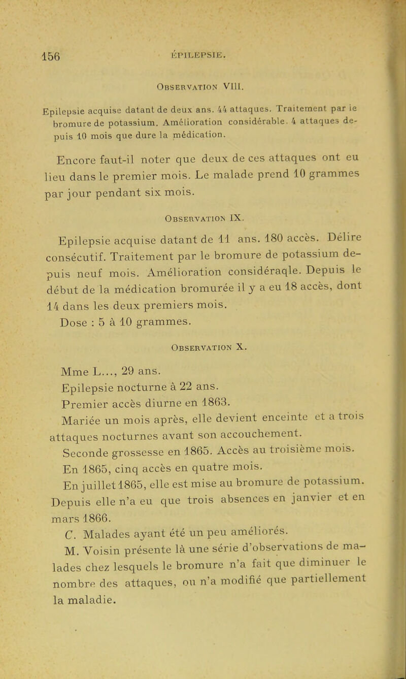 i':t'ii.epsie. Observation VlU. Epilepsie acquise datant de deux ans. 44 attaques. Traitement par ie bromure de potassium. Amélioration considérable. 4 attaques de- puis 10 mois que dure la médication. Encore faut-il noter que deux de ces attaques ont eu lieu dans le premier mois. Le malade prend 10 grammes par jour pendant six mois. Observation IX. Epilepsie acquise datant de 11 ans. 180 accès. Délire consécutif. Traitement par le bromure de potassium de- puis neuf mois. Amélioration considéraqle. Depuis le début de la médication bromurée il y a eu 18 accès, dont 14 dans les deux premiers mois. Dose : 5 à 10 grammes. Observation X. Mme L..., 29 ans. Epilepsie nocturne à 22 ans. Premier accès diurne en 1863. Mariée un mois après, elle devient enceinte et a trois attaques nocturnes avant son accouchement. Seconde grossesse en 1865. Accès au troisième mois. En 1865, cinq accès en quatre mois. En juillet 1865, elle est mise au bromure de potassium. Depuis elle n'a eu que trois absences en janvier et en mars 1866. C. Malades ayant été un peu améliorés. M. Voisin présente là une série d'observations de ma- lades chez lesquels le bromure n'a fait que diminuer le nombre des attaques, ou n'a modifié que partiellement la maladie.