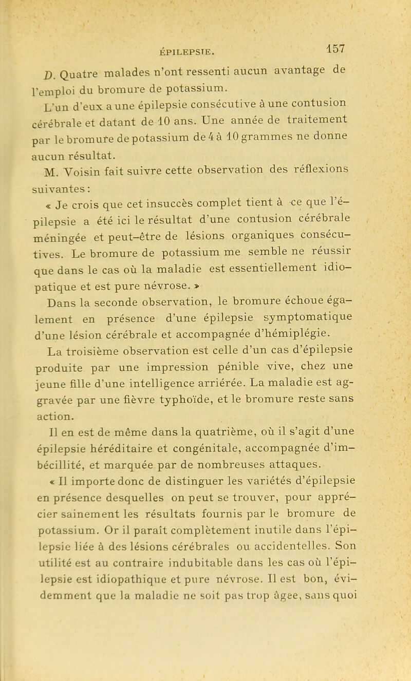 D. Quatre malades n'ont ressenti aucun avantage de l'emploi du bromure de potassium. L'un d'eux aune épilepsie consécutive à une contusion cérébrale et datant de 10 ans. Une année de traitement par le bromure de potassium de 4 à 10 grammes ne donne aucun résultat. M. Voisin fait suivre cette observation des réflexions suivantes : « Je crois que cet insuccès complet tient à ce que l'é- pilepsie a été ici le résultat d'une contusion cérébrale méningée et peut-être de lésions organiques consécu- tives. Le bromure de potassium me semble ne réussir que dans le cas où la maladie est essentiellement idio- patique et est pure névrose. » Dans la seconde observation, le bromure échoue éga- lement en présence d'une épilepsie symptomatique d'une lésion cérébrale et accompagnée d'hémiplégie. La troisième observation est celle d'un cas d'épilepsie produite par une impression pénible vive, chez une jeune fille d'une intelligence arriérée. La maladie est ag- gravée par une fièvre typhoïde, et le bromure reste sans action. Il en est de même dans la quatrième, où il s'agit d'une épilepsie héréditaire et congénitale, accompagnée d'im- bécillité, et marquée par de nombreuses attaques. « Il importe donc de distinguer les variétés d'épilepsie en présence desquelles on peut se trouver, pour appré- cier sainement les résultats fournis par le bromure de potassium. Or il parait complètement inutile dans l'épi- lepsie liée à des lésions cérébrales ou accidentelles. Son utilité est au contraire indubitable dans les cas où l'épi- lepsie est idiopathique et pure névrose. Il est bon, évi- demment que la maladie ne soit pas trop âgée, sans quoi