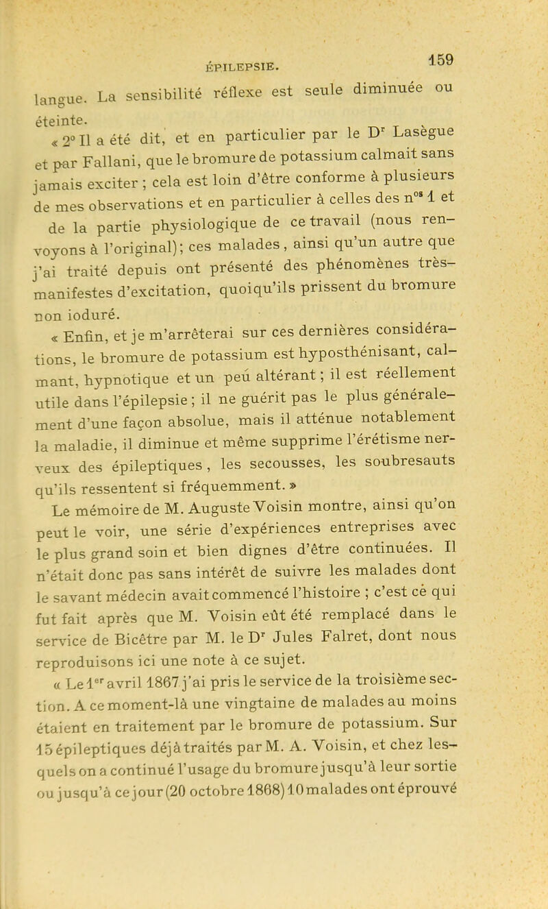 A 5Q langue. La sensibilité réflexe est seule diminuée ou éteinte. ^ « 2° Il a été dit, et en particulier par le i^asegue et par Fallani, que le bromure de potassium calmait sans jamais exciter ; cela est loin d'être conforme à plusieurs de mes observations et en particulier à celles des n 1 et de la partie physiologique de ce travail (nous ren- voyons à l'original) ; ces malades, ainsi qu'un autre que j'ai traité depuis ont présenté des phénomènes très- manifestes d'excitation, quoiqu'ils prissent du bromure non ioduré. « Enfin, et je m'arrêterai sur ces dernières considéra- tions, le bromure de potassium est hyposthénisant, cal- mant, hypnotique et un peù altérant ; il est réellement utile dans l'épilepsie ; il ne guérit pas le plus générale- ment d'une façon absolue, mais il atténue notablement la maladie, il diminue et même supprime l'érétisme ner- veux des épileptiques , les secousses, les soubresauts qu'ils ressentent si fréquemment. » Le mémoire de M. Auguste Voisin montre, ainsi qu'on peut le voir, une série d'expériences entreprises avec le plus grand soin et bien dignes d'être continuées. Il n'était donc pas sans intérêt de suivre les malades dont le savant médecin avait commencé l'histoire ; c'est cè qui fut fait après que M. Voisin eût été remplacé dans le service de Bicêtre par M. le D' Jules Falret, dont nous reproduisons ici une note à ce sujet. « Le 1 avril 1867 j'ai pris le service de la troisième sec- tion. A ce moment-là une vingtaine de malades au moins étaient en traitement par le bromure de potassium. Sur 15 épileptiques déjàtraités par M. A. Voisin, et chez les- quels on a continué l'usage du bromure jusqu'à leur sortie ou jusqu'à ce jour (20 octobre 1868) lOmalades ont éprouvé