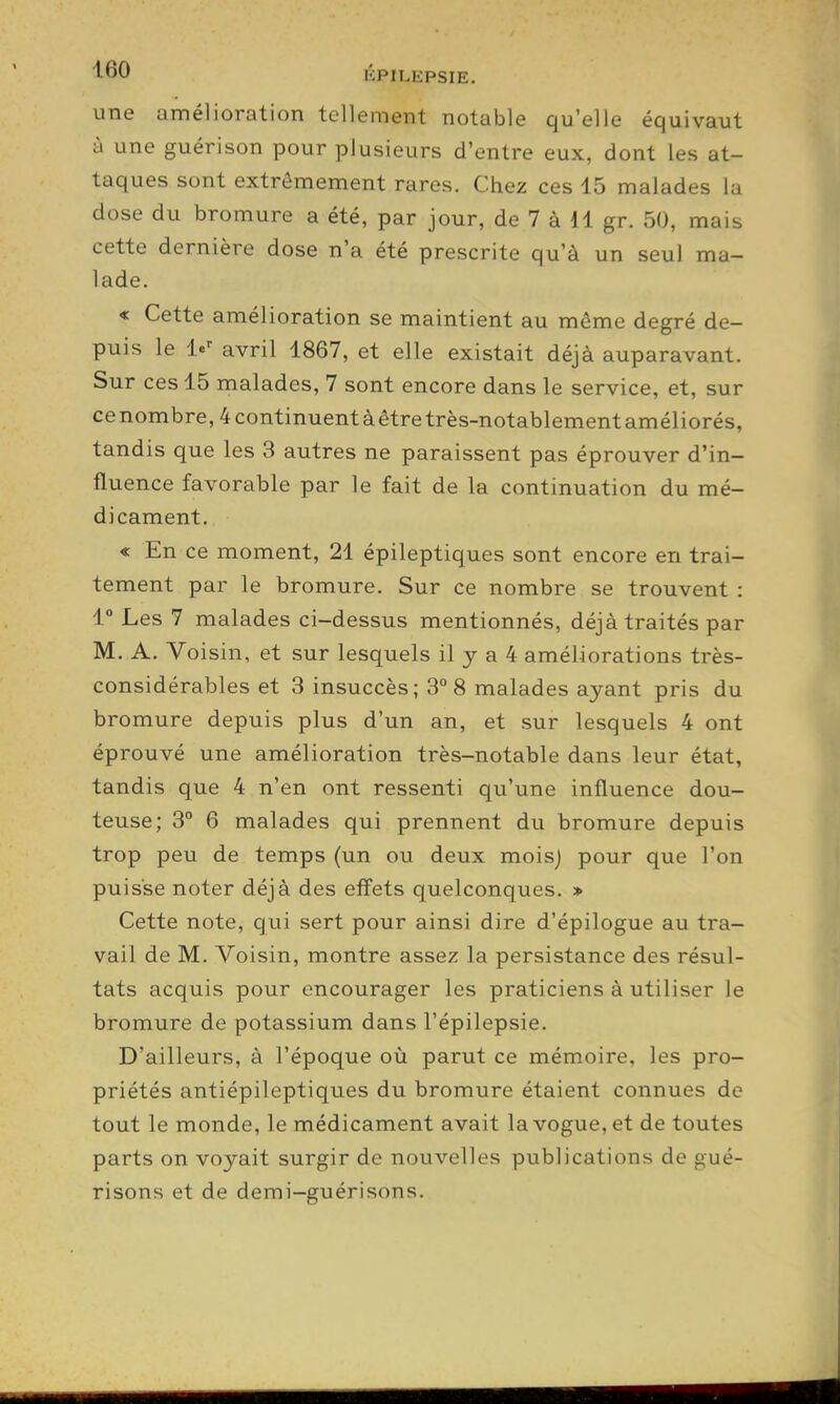 une amélioration tellement notable qu'elle équivaut à une guérison pour plusieurs d'entre eux, dont les at- taques sont extrêmement rares. Chez ces 15 malades la dose du bromure a été, par jour, de 7 à 11 gr. 50, mais cette dernière dose n'a été prescrite qu'à un seul ma- lade. « Cette amélioration se maintient au même degré de- puis le le' avril 1867, et elle existait déjà auparavant. Sur ces 15 malades, 7 sont encore dans le service, et, sur ce nombre, 4 continuent à être très-notablement améliorés, tandis que les 3 autres ne paraissent pas éprouver d'in- fluence favorable par le fait de la continuation du mé- dicament. « En ce moment, 21 épileptiques sont encore en trai- tement par le bromure. Sur ce nombre se trouvent : 1° Les 7 malades ci-dessus mentionnés, déjà traités par M. A. Voisin, et sur lesquels il y a 4 améliorations très- considérables et 3 insuccès; 3° 8 malades ayant pris du bromure depuis plus d'un an, et sur lesquels 4 ont éprouvé une amélioration très-notable dans leur état, tandis que 4 n'en ont ressenti qu'une influence dou- teuse; 3° 6 malades qui prennent du bromure depuis trop peu de temps (un ou deux mois) pour que l'on puisse noter déjà des effets quelconques. » Cette note, qui sert pour ainsi dire d'épilogue au tra- vail de M. Voisin, montre assez la persistance des résul- tats acquis pour encourager les praticiens à utiliser le bromure de potassium dans l'épilepsie. D'ailleurs, à l'époque où parut ce mémoire, les pro- priétés antiépileptiques du bromure étaient connues de tout le monde, le médicament avait la vogue, et de toutes parts on voyait surgir de nouvelles publications de gué- risons et de demi—guérisons.