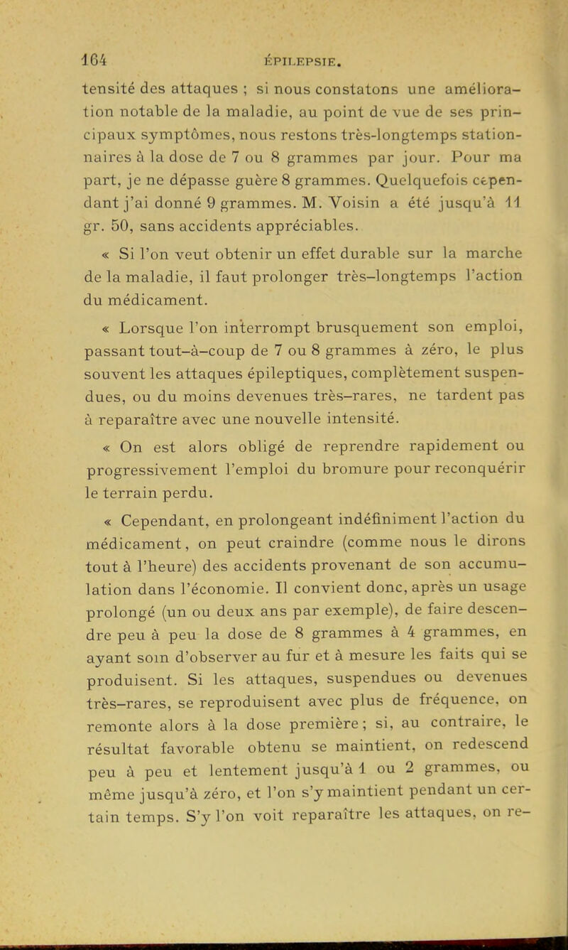 tensité des attaques ; si nous constatons une améliora- tion notable de la maladie, au point de vue de ses prin- cipaux symptômes, nous restons très-longtemps station- naires à la dose de 7 ou 8 grammes par jour. Pour ma part, je ne dépasse guère 8 grammes. Quelquefois cepen- dant j'ai donné 9 grammes. M. Voisin a été jusqu'à il gr. 50, sans accidents appréciables. « Si l'on veut obtenir un effet durable sur la marche de la maladie, il faut prolonger très-longtemps l'action du médicament. « Lorsque l'on interrompt brusquement son emploi, passant tout-à-coup de 7 ou 8 grammes à zéro, le plus souvent les attaques épileptiques, complètement suspen- dues, ou du moins devenues très-rares, ne tardent pas à reparaître avec une nouvelle intensité. « On est alors obligé de reprendre rapidement ou progressivement l'emploi du bromure pour reconquérir le terrain perdu. « Cependant, en prolongeant indéfiniment l'action du médicament, on peut craindre (comme nous le dirons tout à l'heure) des accidents provenant de son accumu- lation dans l'économie. Il convient donc, après un usage prolongé (un ou deux ans par exemple), de faire descen- dre peu à peu la dose de 8 grammes à 4 grammes, en ayant som d'observer au fur et à mesure les faits qui se produisent. Si les attaques, suspendues ou devenues très-rares, se reproduisent avec plus de fréquence, on remonte alors à la dose première; si, au contraire, le résultat favorable obtenu se maintient, on redescend peu à peu et lentement jusqu'à 1 ou 2 grammes, ou même jusqu'à zéro, et l'on s'y maintient pendant un cer- tain temps. S'y l'on voit reparaître les attaques, on re-