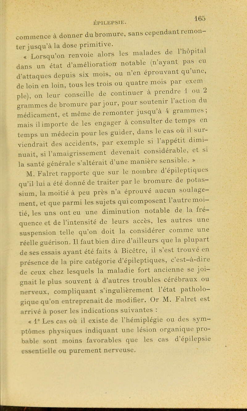 EPlLliPSIE. commence à donner du bromure, sans cependant remon- ter jusqu'à la dose primitive. . Lorsqu'on renvoie alors les malades de 1 hop.tal dans un état d'amélioration notable (n'ayant, pas eu d'attaques depuis six mois, ou n'en éprouvant qu'une, de loin en loin, tous les trois ou quatre mois par exem pie), on leur conseille de continuer à prendre 1 ou i grammes de bromure par jour, pour soutenir l'action du médicament, et même de remonter jusqu'à 4 grammes ; mais il importe de les engager à consulter de temps en temps un médecin pour les guider, dans le cas ou il sur- viendrait des accidents, par exemple si l'appétit dimi- nuait, si l'amaigrissement devenait considérable, et si la santé générale s'altérait d'une manière sensible. » M. Falret rapporte que sur le nombre d'épileptiques qu'il lui a été donné de traiter par le bromure de potas- sium, la moitié à peu près n'a éprouvé aucun soulage- ment, et que parmi les sujets qui composent l'autre moi- tié, les uns ont eu une diminution notable de la fré- quence et de l'intensité de leurs accès, les autres une suspension telle qu'on doit la considérer comme une réelle guérison. Il faut bien dire d'ailleurs que la plupart de ses essais ayant été faits à Bicêtre, il s'est trouvé en présence de la pire catégorie d'épileptiques, c'est-à-dire de ceux chez lesquels la maladie fort ancienne se joi- gnait le plus souvent à d'autres troubles cérébraux ou nerveux, compliquant s'ingulièrement l'état patholo- gique qu'on entreprenait de modifier. Or M. Falret est arrivé à poser les indications suivantes : « 1» Les cas où il existe de l'hémiplégie ou des sym- ptômes physiques indiquant une lésion organique pro- bable sont moins favorables cpe les cas d'épilepsie essentielle ou purement nerveuse.