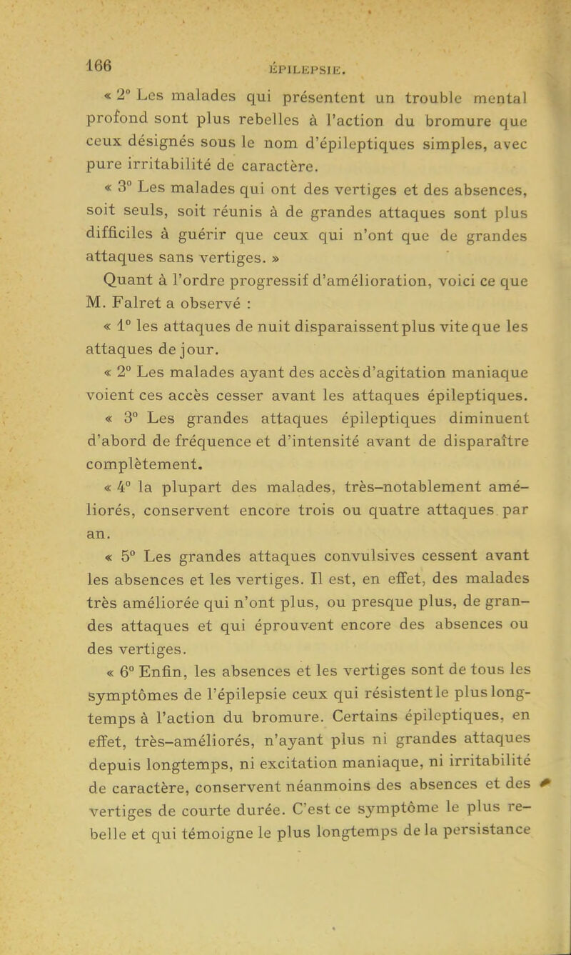 « 2° Les malades qui présentent un trouble mental profond sont plus rebelles à l'action du bromure que ceux désignés sous le nom d'épileptiques simples, avec pure irritabilité de caractère. « 3° Les malades qui ont des vertiges et des absences, soit seuls, soit réunis à de grandes attaques sont plus difficiles à guérir que ceux qui n'ont que de grandes attaques sans vertiges. » Quant à l'ordre progressif d'amélioration, voici ce que M. Falret a observé : « 1° les attaques de nuit disparaissent plus vite que les attaques de jour. « 2° Les malades ayant des accès d'agitation maniaque voient ces accès cesser avant les attaques épileptiques. « 3° Les grandes attaques épileptiques diminuent d'abord de fréquence et d'intensité avant de disparaître complètement. « 4° la plupart des malades, très-notablement amé- liorés, conservent encore trois ou quatre attaques par an. « 5° Les grandes attaques convulsives cessent avant les absences et les vertiges. Il est, en effet, des malades très améliorée qui n'ont plus, ou presque plus, de gran- des attaques et qui éprouvent encore des absences ou des vertiges. « 6° Enfin, les absences et les vertiges sont de tous les symptômes de l'épilepsie ceux qui résistent le plus long- temps à l'action du bromure. Certains épileptiques, en effet, très-améliorés, n'ayant plus ni grandes attaques depuis longtemps, ni excitation maniaque, ni irritabilité de caractère, conservent néanmoins des absences et des * vertiges de courte durée. C'est ce symptôme le plus re- belle et qui témoigne le plus longtemps delà persistance