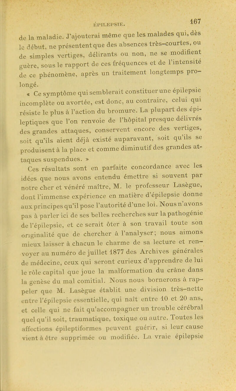 EPILEPSIE. de la maladie. J'ajouterai même que les malades qui, dès le début, ne présentent que des absences très-courtes, ou de simples vertiges, délirants ou non, ne se modifient guère, sous le rapport de ces fréquences et de l'intensité de ce phénomène, après un traitement longtemps pro- longé. « Ce symptôme qui semblerait constituer une épilepsie incomplète ou avortée, est donc, au contraire, celui qui résiste le plus à l'action du bromure. La plupart des épi- leptiques que l'on renvoie de l'hôpital presque délivrés des grandes attaques, conservent encore des vertiges, soit qu'ils aient déjà existé auparavant, soit qu'ils se produisent à la place et comme diminutif des grandes at- taques suspendues. » Ces résultats sont en parfaite concordance avec les idées que nous avons entendu émettre si souvent par notre cher et vénéré maître, M. le professeur Lasègue, dont l'immense expérience en matière d'épilepsie donne aux principes qu'il pose l'autorité d'une loi. Nous n'avons pas à parler ici de ses belles recherches sur la pathogénie de l'épilepsie, et ce serait ôter à son travail toute son originalité que de chercher à l'analyser; nous aimons mieux laisser à chacun le charme de sa lecture et ren- voyer au numéro de juillet 1877 des Archives générales de médecine, ceux qui seront curieux d'apprendre de lui le rôle capital que joue la malformation du crâne dans la genèse du mal comitial. Nous nous bornerons à rap- peler que M. Lasègue établit une division très-nette entre l'épilepsie essentielle, qui naît entre 10 et 20 ans, et celle qui ne fait qu'accompagner un trouble cérébral quel qu'il soit, traumatique, toxique ou autre. Toutes les affections épileptiformes peuvent guérir, si leur cause vient à être supprimée ou modifiée, La vraie épilepsie