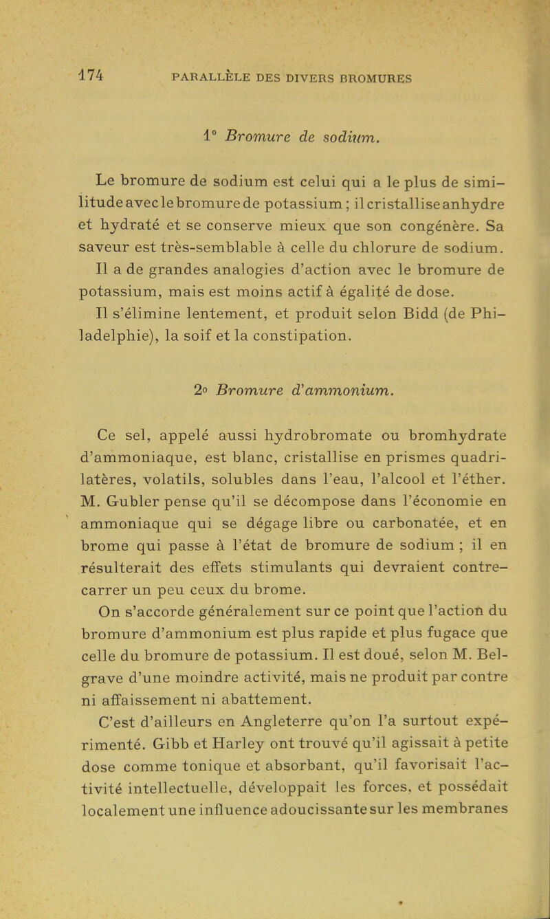 1° Bromure de sodium. Le bromure de sodium est celui qui a le plus de simi- litude avec le bromure de potassium; il cristallise anhydre et hydraté et se conserve mieux que son congénère. Sa saveur est très-semblable à celle du chlorure de sodium. Il a de grandes analogies d'action avec le bromure de potassium, mais est moins actif à égalité de dose. Il s'élimine lentement, et produit selon Bidd (de Phi- ladelphie), la soif et la constipation. 2° Bromure d'ammonium. Ce sel, appelé aussi hydrobromate ou bromhydrate d'ammoniaque, est blanc, cristallise en prismes quadri- latères, volatils, solubles dans l'eau, l'alcool et l'éther. M. Gubler pense qu'il se décompose dans l'économie en ammoniaque qui se dégage libre ou carbonatée, et en brome qui passe à l'état de bromure de sodium ; il en résulterait des effets stimulants qui devraient contre- carrer un peu ceux du brome. On s'accorde généralement sur ce point que l'action du bromure d'ammonium est plus rapide et plus fugace que celle du bromure de potassium. Il est doué, selon M. Bel- grave d'une moindre activité, mais ne produit par contre ni affaissement ni abattement. C'est d'ailleurs en Angleterre qu'on l'a surtout expé- rimenté. Gibb et Harley ont trouvé qu'il agissait à petite dose comme tonique et absorbant, qu'il favorisait l'ac- tivité intellectuelle, développait les forces, et possédait localement une influence adoucissante sur les membranes
