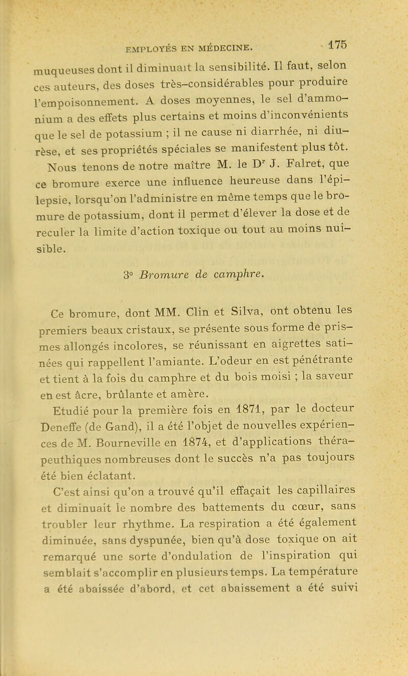 muqueuses dont il diminuait la sensibilité. Il faut, selon ces auteurs, des doses très-considérables pour produire l'empoisonnement. A doses moyennes, le sel d'ammo- nium a des effets plus certains et moins d'inconvénients que le sel de potassium ; il ne cause ni diarrhée, ni diu- rèse, et ses propriétés spéciales se manifestent plus tôt. Nous tenons de notre maître M. le J. Falret, que ce bromure exerce une influence heureuse dans l'épi- lepsie, lorsqu'on l'administre en même temps que le bro- mure de potassium, dont il permet d'élever la dose et de reculer la limite d'action toxique ou tout au moins nui- sible. 3° Bromure de camphre. Ce bromure, dont MM. Clin et Silva, ont obtenu les premiers beaux cristaux, se présente sous forme de pris- mes allongés incolores, se réunissant en aigrettes sati- nées qui rappellent l'amiante. L'odeur en est pénétrante et tient à la fois du camphre et du bois moisi ; la saveur en est âcre, brûlante et amère. Etudié pour la première fois en 1871, par le docteur Deneffe (de Gand), il a été l'objet de nouvelles expérien- ces de M. Bourneville en 1874, et d'applications théra- peuthiques nombreuses dont le succès n'a pas toujours été bien éclatant. C'est ainsi qu'on a trouvé qu'il effaçait les capillaires et diminuait le nombre des battements du cœur, sans troubler leur rhythme. La respiration a été également diminuée, sans dyspunée, bien qu'à dose toxique on ait remarqué une sorte d'ondulation de l'inspiration qui semblait s'accomplir en plusieurs temps. La température a été abaissée d'abord, et cet abaissement a été suivi