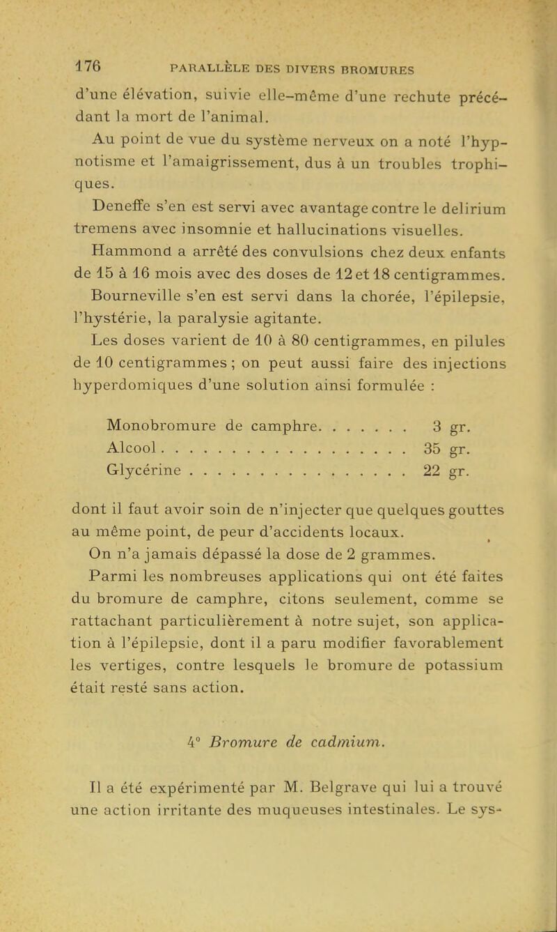 d'une élévation, suivie elle-même d'une rechute précé- dant la mort de l'animal. Au point de vue du système nerveux on a noté l'hyp- notisme et l'amaigrissement, dus à un troubles trophi- ques. Deneffe s'en est servi avec avantage contre le delirium tremens avec insomnie et hallucinations visuelles. Hammond a arrêté des convulsions chez deux enfants de 15 à 16 mois avec des doses de 12 et 18 centigrammes. Bourneville s'en est servi dans la chorée, l'épilepsie, l'hystérie, la paralysie agitante. Les doses varient de 10 à 80 centigrammes, en pilules de 10 centigrammes ; on peut aussi faire des injections hyperdomiques d'une solution ainsi formulée : Monobromure de camphre 3 gr. Alcool 35 gr. Glycérine 22 gr. dont il faut avoir soin de n'injecter que quelques gouttes au même point, de peur d'accidents locaux. On n'a jamais dépassé la dose de 2 grammes. Parmi les nombreuses applications qui ont été faites du bromure de camphre, citons seulement, comme se rattachant particulièrement à notre sujet, son applica- tion à l'épilepsie, dont il a paru modifier favorablement les vertiges, contre lesquels le bromure de potassium était resté sans action. 4° Bromure de cadmium. Il a été expérimenté par M. Belgrave qui lui a trouvé une action irritante des muqueuses intestinales. Le sys-