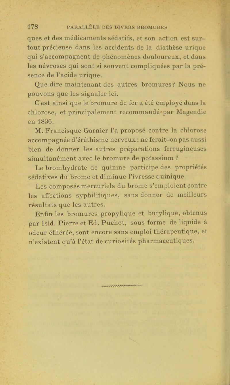 ques et des médicaments sédatifs, et son action est sur- tout précieuse dans les accidents de la diathèse urique qui s'accompagnent de phénomènes douloureux, et dans les névroses qui sont si souvent compliquées par la pré- sence de l'acide urique. Que dire maintenant des autres bromures? Nous ne pouvons que les signaler ici. C'est ainsi que le bromure de fer a été employé dans la chlorose, et principalement recommandé*par Magendie en 1836. M. Francisque Garnier l'a proposé contre la chlorose accompagnée d'éréthisme nerveux : ne ferait-on pas aussi bien de donner les autres préparations ferrugineuses simultanément avec le bromure de potassium ? Le bromhydrate de quinine participe des propriétés sédatives du brome et diminue l'ivresse quinique. Les composés mercuriels du brome s'emploient contre les affections syphilitiques, sans donner de meilleurs résultats que les autres. Enfin les bromures propylique et butylique, obtenus par Isid. Pierre et Ed. Puchot, sous forme de liquide à odeur éthérée, sont encore sans emploi thérapeutique, et n'existent qu'à l'état de curiosités pharmaceutiques.