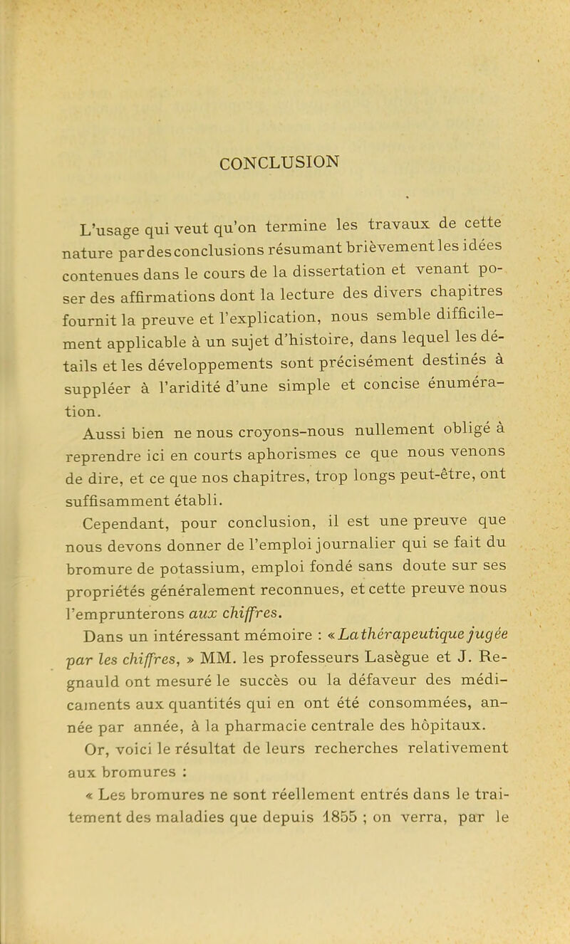 CONCLUSION L'usage qui veut qu'on termine les travaux de cette nature par des conclusions résumant brièvementles idées contenues dans le cours de la dissertation et venant po- ser des affirmations dont la lecture des divers chapitres fournit la preuve et l'explication, nous semble difficile- ment applicable à un sujet d'histoire, dans lequel les dé- tails et les développements sont précisément destinés à suppléer à l'aridité d'une simple et concise énuméra- tion. Aussi bien ne nous croyons-nous nullement obligé à reprendre ici en courts aphorismes ce que nous venons de dire, et ce que nos chapitres, trop longs peut-être, ont suffisamment établi. Cependant, pour conclusion, il est une preuve que nous devons donner de l'emploi journalier qui se fait du bromure de potassium, emploi fondé sans doute sur ses propriétés généralement reconnues, et cette preuve nous l'emprunterons aux chiffres. Dans un intéressant mémoire : «Lathérapeutique jugée ■par les chiffres, » MM. les professeurs Lasègue et J. Re- gnauld ont mesuré le succès ou la défaveur des médi- caments aux quantités qui en ont été consommées, an- née par année, à la pharmacie centrale des hôpitaux. Or, voici le résultat de leurs recherches relativement aux bromures : « Les bromures ne sont réellement entrés dans le trai- tement des maladies que depuis 1855 ; on verra, par le