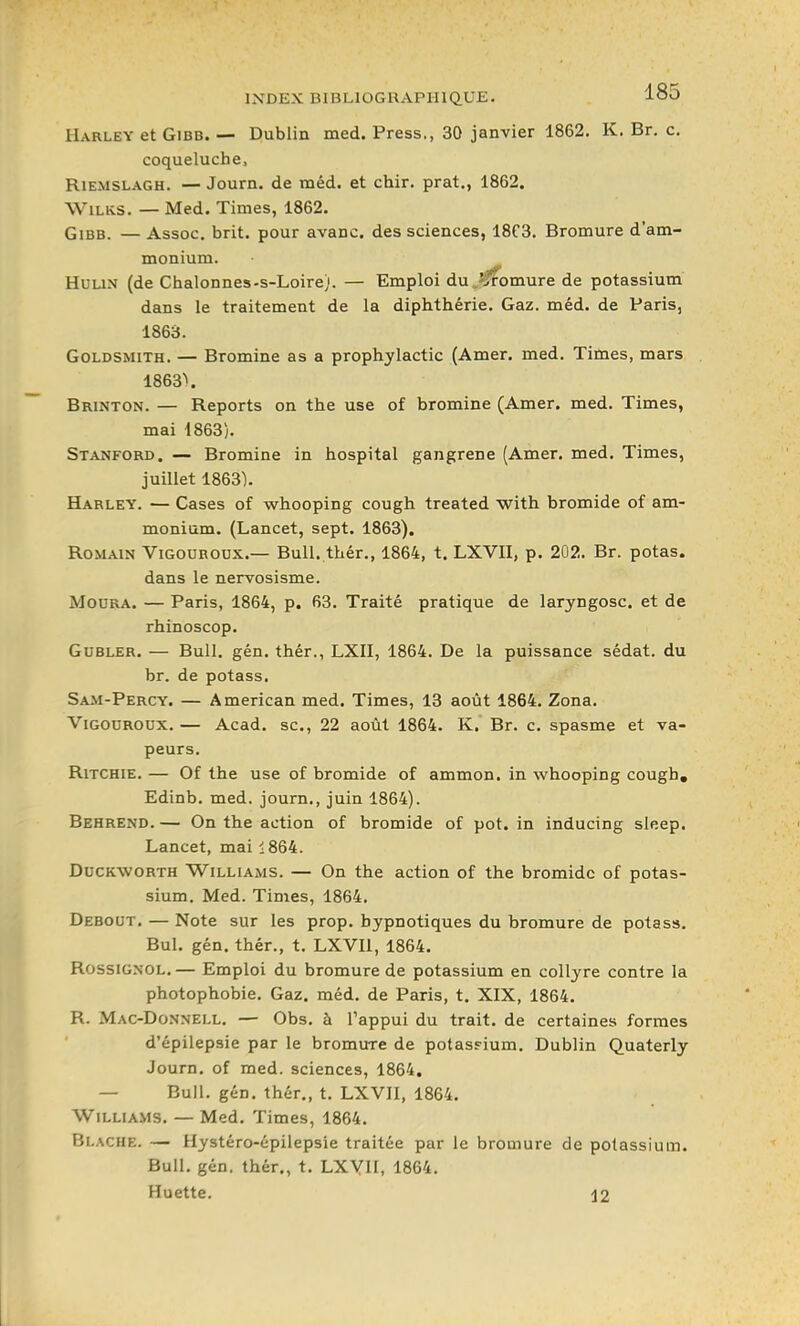 IIarley et GiBB. — Dublin med. Press., 30 janvier 1862. K. Br. c. coqueluche, RiEMSLAGH. — Journ. de tnéd. et chir. prat., 1862. WiLKS. — Med. Times, 1862. GiBB. — Assoc. brit. pour avanc. des sciences, 18C3. Bromure d'am- monium. HuuN (de Chalonnes-s-Loire). — Emploi du ^^omure de potassium dans le traitement de la diphthérie. Gaz. méd. de Paris, 1863. GoLDSMiTH. — Bromine as a prophylactic (Amer. med. Times, mars 1863\ Brinton. — Reports on the use of bromine (Amer. med. Times, mai 1863). Stanford. — Bromine in hospital gangrené (Amer. med. Times, juillet 1863). Harley. — Cases of whooping cough treated with bromide of am- monium. (Lancet, sept. 1863). Romain Vigouroux.— Bull, thér., 1864, t. LXVII, p. 202. Br. potas. dans le nervosisme. Moura. — Paris, 1864, p. 63. Traité pratique de laryngosc. et de rhinoscop. GuBLER. — Bull. gén. thér., LXII, 1864. De la puissance sédat. du br. de potass. Sam-Percy. — American med. Times, 13 août 1864. Zona. Vigouroux. — Acad. se, 22 août 1864. K, Br. c. spasme et va- peurs. RiTCHiE. — Of the use of bromide of ammon, in whooping cough, Edinb. med. journ., juin 1864). Behrend. — On the action of bromide of pot. in inducing sleep. Lancet, mai 1864. DucKWORTH Williams. — On the action of the bromide of potas- sium. Med. Times, 1864. Debout. — Note sur les prop. hypnotiques du bromure de potass. Bul. gén. thér., t. LXVll, 1864. Rossignol.— Emploi du bromure de potassium en collyre contre la photophobie. Gaz. méd. de Paris, t. XIX, 1864. R. Mac-Donnell. — Obs. à Tappui du trait, de certaines formes d'épilepsie par le bromure de potasFium, Dublin Quaterly Journ. of med. sciences, 1864. — Bull. gén. thér., t. LXVII, 1864. Williams. — Med. Times, 1864. Blache. — Hystéro-cpilepsie traitée par le bromure de potassium. Bull. gén. thér., t. LXYH, 1864. Huette. j2