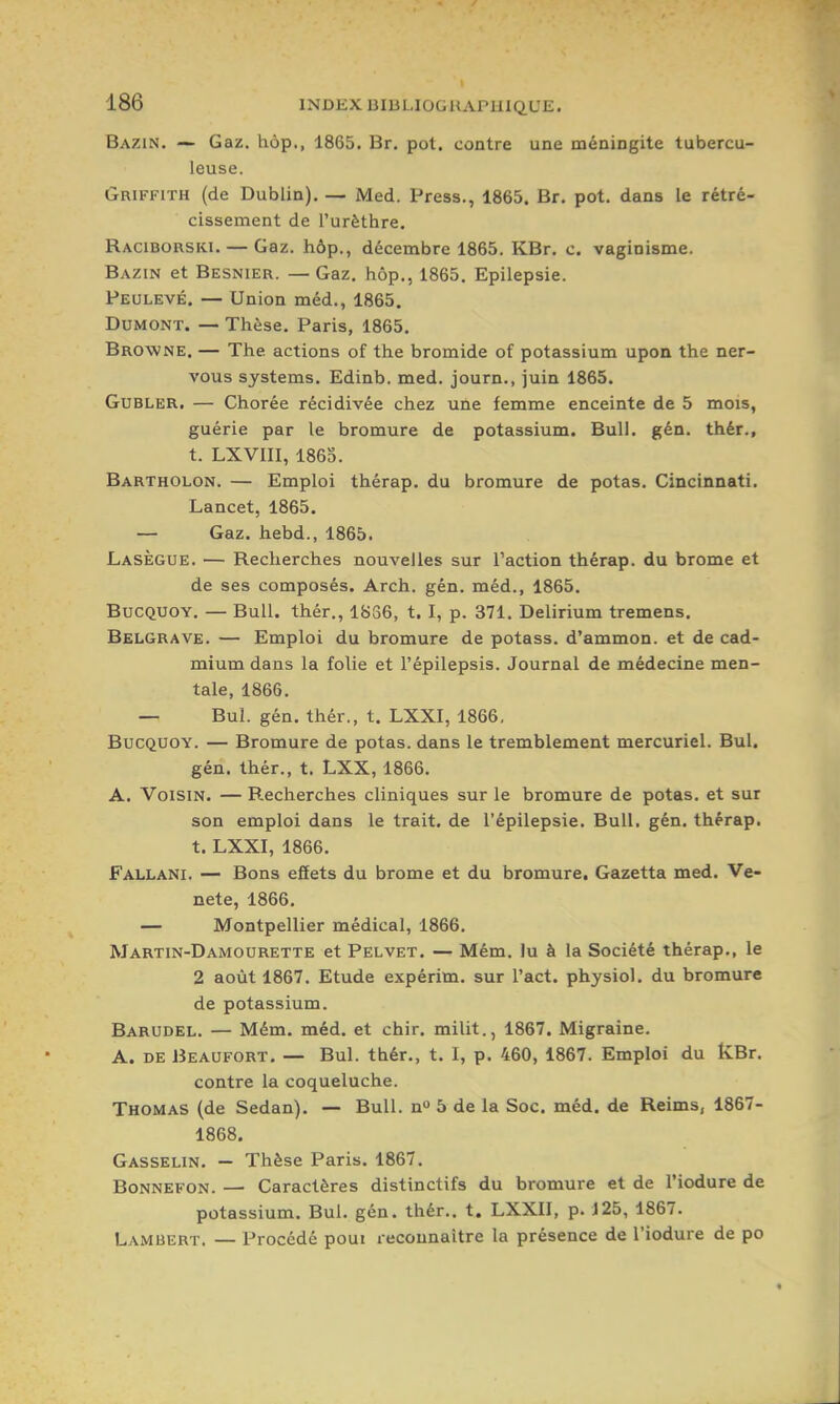 Bazin. — Gaz. hop., 1865. Br. pot. contre une méningite tubercu- leuse. Griffith (de Dublin). — Med. Press., 1865. Br. pot. dans le rétré- cissement de l'urèthre. Raciborski. — Gaz. hôp., décembre 1865. KBr. c. vaginisme. Bazin et Besnier. — Gaz. hôp., 1865. Epilepsie. Peulevé. — Union méd., 1865. DuMONT. — Thèse. Paris, 1865. Browne. — The actions of the bromide of potassium upon the ner- vous Systems. Edinb. med. journ., juin 1865. GuBLER. — Chorée récidivée chez une femme enceinte de 5 mois, guérie par le bromure de potassium. Bull. gén. thér., t. LXVIII, 186S. Bartholon. — Emploi thérap. du bromure de potas. Cincinnati. Lancet, 1865. — Gaz. hebd., 1865. Lasègue. — Recherches nouvelles sur l'action thérap. du brome et de ses composés. Arch. gén. méd., 1865. BucQUOY. — Bull, thér., 1836, t. I, p. 371. Delirium tremens. Belgrave. — Emploi du bromure de potass. d'ammon. et de cad- mium dans la folie et l'épilepsis. Journal de médecine men- tale, 1866. — Bul. gén. thér., t. LXXI, 1866, BucQUOY. — Bromure de potas. dans le tremblement mercuriel. Bul. gén. thér., t. LXX, 1866. A. Voisin. — Recherches cliniques sur le bromure de potas. et sur son emploi dans le trait, de l'épilepsie. Bull. gén. thérap. t. LXXI, 1866. Fallani. — Bons effets du brome et du bromure. Gazetta med. Ve- nete, 1866. — Montpellier médical, 1866. Martin-DAMOURETTE et Pelvet. — Mém. lu à la Société thérap., le 2 août 1867. Etude expérim. sur Tact, physiol. du bromure de potassium. Barudel. — Mém. méd. et chir. milit., 1867. Migraine. A. DE Beaufort. — Bul. thér., t. 1, p. 460, 1867. Emploi du tvBr. contre la coqueluche. Thomas (de Sedan). — Bull, n 5 de la Soc. méd. de Reims, 1867- 1868. Gasselin. - Thèse Paris. 1867. Bonnefon. — Caractères distinctifs du bromure et de l'iodure de potassium. Bul. gén. thér.. t. LXXII, p. J25, 1867. Lambert. — Procédé poui reconnaître la présence de l'iodure de po