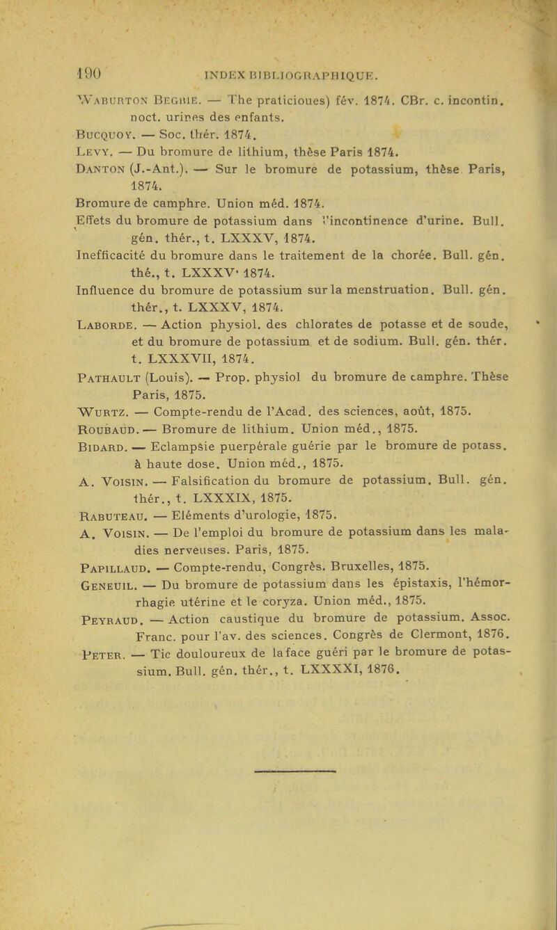 Waburton Begiue. — The praticioues) fév. iSl'i. CBr. c. incontin. noct, urines des pnfants. BucQUOY. — Soc. Ihér. 1874. Levy. — Du bromure de lithium, thèse Paris 1874. Danton (J.-Ant.). — Sur le bromure de potassium, thèse Paris, 1874. Bromure de camphre. Union méd. 1874. Effets du bromure de potassium dans 'l'incontinence d'urine. Bull. géû. thér., t. LXXXV, 1874. Inefficacité du bromure dans le traitement de la chorée. Bull. gén. thé., t. LXXXV- 1874. Influence du bromure de potassium sur la menstruation. Bull. gén. thér., t. LXXXV, 1874. Laborde. — Action physiol. des chlorates de potasse et de soude, et du bromure de potassium et de sodium. Bull. gén. thér. t. LXXXVII, 1874. Pathault (Louis). Prop. physiol du bromure de camphre. Thèse Paris, 1875. WuRTZ. — Compte-rendu de l'Acad. des sciences, août, 1875. RouBAUD.— Bromure de lithium. Union méd., 1875. Bidard. — Eclampsie puerpérale guérie par le bromure de potass, à haute dose. Union méd., 1875. A. Voisin. — Falsification du bromure de potassium. Bull. gén. thér., t. LXXXIX, 1875. Rabuteau. — Eléments d'urologie, 1875. A. Voisin. — De l'emploi du bromure de potassium dans les mala- dies nerveuses. Paris, 1875. Papillaud. — Compte-rendu, Congrès. Bruxelles, 1875. Geneuil. — Du bromure de potassium dans les épistaxis, l'hémor- rhagie utérine et le coryza. Union méd., 1875. Peyraud. —Action caustique du bromure de potassium. Assoc. Franc, pour l'av. des sciences. Congrès de Clermont, 1876. Peter. — Tic douloureux de la face guéri par le bromure de potas- sium. Bull. gén. thér., t. LXXXXI, 1876.