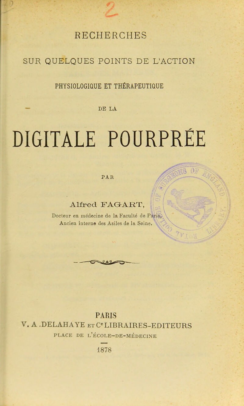 SUR QUELQUES POINTS DE L'ACTION PHYSIOLOGIQUE ET THÉRAPEUTIQUE DE LA DIGITALE POURPRÉE PAR Alfred FAG-ART, Docteur ea médecine de la Faculté de Pâxi|!f \ Aacien interne des Asiles de la Seine. ''vT^ PARIS V. A .DELAHAYE et CLIBRAIRES-EDITEURS PLACE DE l'école-de-médecine 1878